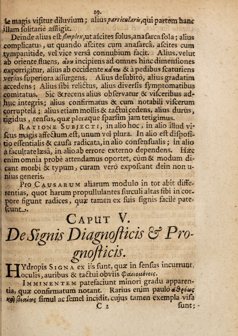 19. le magis vifituf diluvium; partemhanc illamiblitarie Deinde alius Qikfimplex.utaicites foIus,anafai'ca fola; alius complicatus , ^ut quando afcites cum anaiarca, afcites cum .^ympanitide, vel vice versa coniiubium facit. Alius, velut : ab oriente;fluens, «Wincipiensad amnes hinc dimenfiones >1 .exporrigitur, alius ab occidentexc/m a pedibus fqaturiens i yerfusluperiara aflurgens. Alius defubito, alius gradatim i accedens; Alius iibi reli£l:us, alius diverfis fymptamatibus ; comitatus. Sic Screcens alius obfervatuf6c vile eribus ad* ^pc integris I alius confirmatus 6c eum notabili vilcerum corruptela ; alius etiam mollis & ta£i:ui cedens, alius durus , i i^idus , tenrus,, quae pleraque iparfim jam tetigimus. Ratioi^J£ Subjecti, in alio hoc, in alio illud vr i fcus magis afFeQum efl:, unum vel plura. In alio eft dilpofi- 1 tip effentialis^ caufa radicata, in alio confenfualis; in alio a facultate Ixsa, in alioab errore externo dependens. H^c I enim omnia probe attendamus oportet, cumSc modum di^ ;i eant morbi 6c typum^ curam vero expofeant dein nonu» ii uius generis. Pro jC A_u s A R u M aliarum modulo in tot abit diffe- ; rentias, quot harum propullulantes furculi altas libi in cor¬ ii pore figunt radices, quge tamen ex fuis figiiis facile pate- : icunt-5. Caput V. ! De Signia Diagnofticis ^ Pro- gnofticis, HYdropis S i g k a ex iis funt, quae in fenfus incurrunt, oculis, auribus & ta£tui obviis Imminentem patefaciunt minori gradu appren* i tia, quae confirmatum notant. Rarius eifim paulo I fimul ac femel incidit, cujus tamen exempla vifa ,C z funt; •