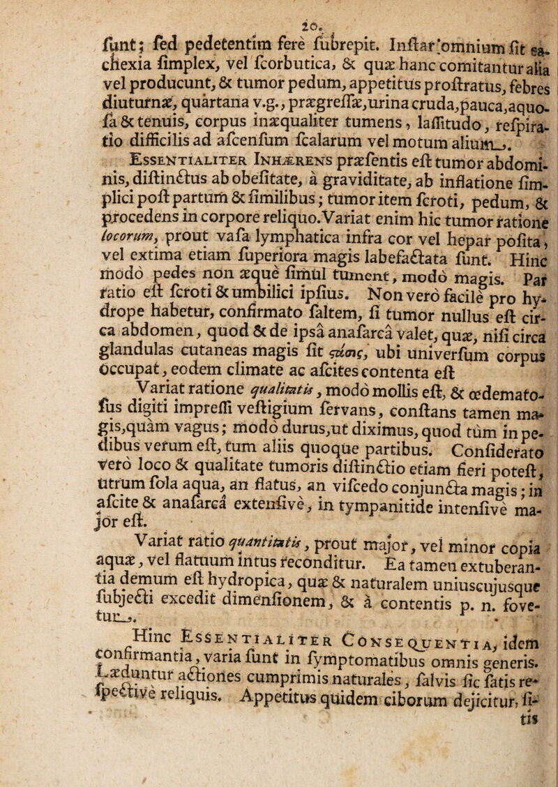 io. funt; fed pedetentlm fere fuijrepk. Inflar.‘omnium fit sa* cbexia fimplex, vel fcorbutica, & quae hanc comitantur aiia vel producunt, & tumor pedum, appetitus proftratus, febres diuturnae, quartana y.g., praegrefik,urina cruda,pauca,aquo. fa&tenuis, corpus inaequaliter tumens, laflitudo, reftira- tio difficilis ad afcenfum fcalarum vel motum alium_j. Essentialiter Inhjerens prxfentis efl: tumor abdomi¬ nis, difl:in<£ius ab obefitate, a graviditate, ab inflatione fim- plicipoftpptum&fimilibusjtumoritemferoti, pedum, & procedens in corpore reliquo. Variat enim hic tumor ratione locorum, prout vafa lymphatica infra cor vel hepar pofita , vel extima etiam fuperiora magis labefa£i:ata funt. Hinc rhodo pedes non aeque fimul tument, modo magis. Par ratio eft fcroti & umbilici ipfius. Non vero facilf pro hy* drope habetur, confirmato faltem, fi tUmor nullus eft cir¬ ca abdomen, quod & de ipsa anafarca valet, qua:, nifi circa glandulas cutaneas magis fit ubi univerfum corpus Occupat, eodem climate ac afcites contenta eft ^ yratione qualimU, modo mollis eft, & cedemato- IUS digiti itnpreffi vcitigiuni ^etvans, Gonftans tsrncn ma* gis.quam vagus; modo durus.ut diximus, quod tdm in pe- dibus vetum eft, tum aliis quoque partibus. Confidefato vero loco & qualitate tumoris diftinftio etiam fieri poteft^ Utrum fala aqua, an flatus, an vifcedo conjunGa magis; in afciteSc anafarca extenfive, in tympanitide iiitenfive ma¬ jor eft. Variat ratio qudntmtis, prout major, vel minor copia aquas, vel flatuuih intus reconditur. Ea tamen extuberan- eft hydropica, qua^ 8c naturalem uniuscujusque fubjecxi excedit dimenfionem^ 6? a contentis p. n. fove¬ tur.^. ^ Co K SE QJ7 enti A> idem ‘la funt in fymptomatibus omnis generis, es cumprimis naturales, falvis fic fatis re- Appetitus quidem ciborum dejicitur? fi- m Hinc Esse Confirmantia, va: E abduntur aflior ipeftive reliquis.
