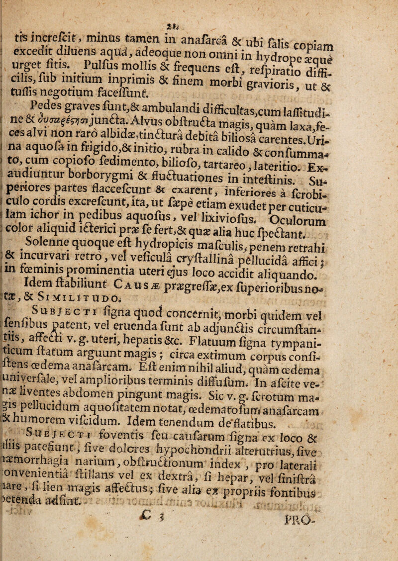1 tft increfeiE. mmus «ai^en in anafarea & ubi falis copiam : excedit diluens aqua, adeoque non omni in hydrope S mollis & frequens eft, ref^iratlo d?ffi! : cilis,fub initiuin mpnmis & finem morbi gratioris, ut & i tulfis negotium facefliinf. > ut <x ^ Pedespvesfmit,&ambulandidifficultas,cumlairitudi. ts7a,junaa. Alvus obftruaa magis, quam laxa fe- ^ ces alvi non raip albida,tinaura debita biliosi rarentes.Uri- I na aquofa in ftigido^ imtio, rubra in calido Sceonfumma- > to, cum copiofo fedimento, biliofo, tartareo, lateritio. eI audiuntur borborygmi & fluauationes in inteftinis Su* I peiiores partes flaceefcunt & exarent, inferiores a ferobi- I culo cordis excrefcunt, ita, ut faipe etiam exudet per cuticu- ! lam ichor in pedibus aquofus, vel lixiviofus. Oculorum 3 color aliquid laerici pr» fe fert,& qu* alia huc fpeaant. ^ ^ _ Solenne quoque eft hydropicis mafculis, penem retrahi incurvari retro, vel veficuia cryftallina pellucida affic-i: ijm femina prominentia uteri gus loco accidit aliquando. Idem ftabiliunt Caus.® pr:Bgreirat,exftiperioribusn€M JtaE,&Similitudo^ r figna quod concernit, morbi quidem vel ij enlibus patent, vel eruenda funt ab adjunfiiis cireumftan-* rus, affetti v. g. uteri, hepatis &c. Flatuum figna tympani- ^cum Itatum arguunt magis; circa extimum corpus confi- .^tens cedema anafarcam. Eft enim nihil aliud, quam cedema univerfale, vel amplioribus terminis diffufum. In afcite ve-' ime liventes abdomen pingunt magis. Sic v. g. fcrotum ma^ |is pellucidum aquofitatem notat, eedematofum anafarcam ipc humorem vifcidum. Idem tenendum de'fiatibus. ! Subjecti foventis feU caUfarum figna cx loco 8f !!lus patefiunt, fi ve dolcres hypochondrii alterutrius, five jiaemorrhagla narium, obftruaionum index , pro laterali lonvementia ftillans vel ex dextra, fi hepar, vel finiftra ktenda Sfi^‘ affeaus; five alia ex propriis fontibus ' C t '