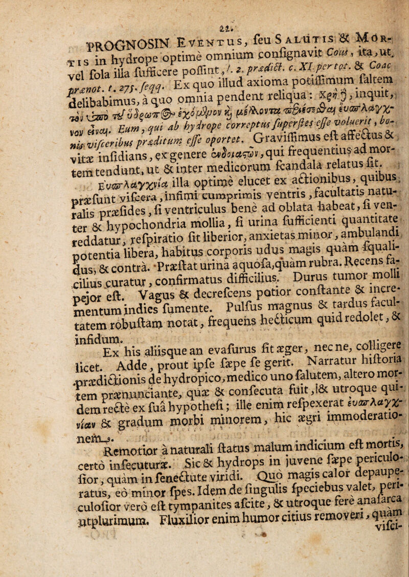 tt» mOGNGSIN Eventus, feu S alutis 6c Mds.- »I <; iti hvdrope optime omnium confignavit Cam, ita>ut. vd fola iUa fulcere poffmt,/. Im r s7s./m. Ex quo illud axioma potilEmum fakem delibabimus^ quo omnia pendent religa : ' Pum aui ab hydyope correptus fuperfteie£eV0lucnt ,bo‘ ''Z v'ifitribus praditum effc oportet. GraviffimUS vit* infidians, ex genere cK^a<«55)v,qui frequentius adm tem tendunt, ut & inter medicorum fcandala EV®rAc«7jjv/« illa optime elucet ex aftionibus. quibu ; nrjefunt vifcera,infimi cumprimis ventris ,f3cultatis_natu- ralis nrxfides, fi ventriculus bene ad oblata babeat, fi ven¬ ter 5c hypochondria mollia, fi urina fufficienti quantnate reddatur, refpiratio fit liberior, anxietas minor, ambulandi potentia libera, habitus corporis udus q«am fic^a i- dus, & contra. -Prxftat urina aquofa.quam rubra. Recens ta- cilius curatur, confirmatus difficilius, Durm tumor mo ueior eft. Vagus'Ic decrefcens potior conflante incre¬ mentum indies^fumente. Pulfus ma-nus & fecnh tatem robuftam notat, frequens hedticum quid redolet, & Ex his aliisque an evafurus fit «ger, nec ne, col%ere licet. Adde, prout ipfe fepe fe gerit. Narratur hiftoria orxdifilionis de hydropico, medico uno falutem,.altero mor- 'S qux & confecuta fmt,i& utroque qui¬ dem reae ex fuahypothefi; ille emm refpexerat »f«u ,& gradum morbi minorem, hic sgri immoderatio- ^'*Remotior anatura;li flatus malurnindidum eftmortis, certo infecuturd. Sic & hydrops in juvene faepe ° fior, quam infeneaute viridi. :Quo rnagis calor depaupe^ ratus, eo minor fpes. Idem de fingulis fpeciebi^va e ^ P culolior vero eft tympanites afcite, St uUroque fere ana ^ ntplutimum. Fluxilior enim humor citius removeri,