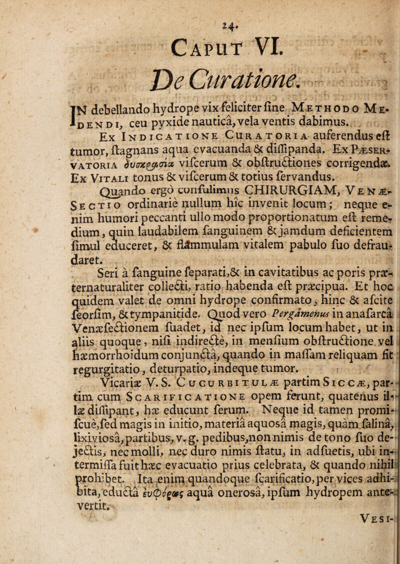 Z4> Caput VI. De Curatione, : IN debellando hydrope vix feliciter fine ^ Me t h o d o Me¬ de n d I;, ceu pyxide nautica, vela ventis dabimus. Ex I ND ICAT IONE CuRATORiA aufercnduseft tumor, ftagnans aqua evacuanda diffipanda. ExPiESER- VATORiA vifcerum & obftruftioiies corrigendae^ Ex Vitali tonus 8c vifcerum & totius fervandus. Q^ndo ergo confulimns CHIRURGIAM, Y E n je^ Sectio ordinarie pullum hic invenit locum; neque nim humori peccandi ullo modo proportionatum efi: reme? dium , quin laudabilem fanguinem & jamdum deficientem fimul educeret, & fi^mmulam vitalem pabulo fuo defrau^ daret. Seri a fanguine feparati,6c in cavitatibus ac poris prx^ ternaturaliter collefti, ratio habenda efi praecipua. Et hoc i quidem valet de omni hydrope confirmato, hinc 6c afcite feorfim, Sctympanitide. Quod vero in anafarca Venaefeftionem fuadet, id necipfum locum habet, ut in aliis quoque, nifi indirefte, in menfium obftruftione vel. fiaemorrhoidumconjunfta, quando in maflam reliquam fit : regurgitatio, deturpatio, indeque tumor. Vicaria V.S. Cucurbitula partimSicca,par*•' tim cum Scarificatione opem ferunt, quatenus IxdilTipant, hx educunt ferum. Neque id tamen promi- fcue,fed magis in initio, materia aquosa magis, quamialina,; lixiviosa,partibus,y.g. pedibus,nonnimis detono fuo de- jeftis, nec molli, nec duro nimis ftatu, in adfuetis, ubi in- termiflTafuithxc evacuatio prius celebrata, 6c quando nihili prohibet. Ita enim quandoque fcarificatio, per vices adhi-. oita/edu£la gt/<pc?g»j aqua onerosa, ipfum hydropem ante^::| vertit. Ve SI-