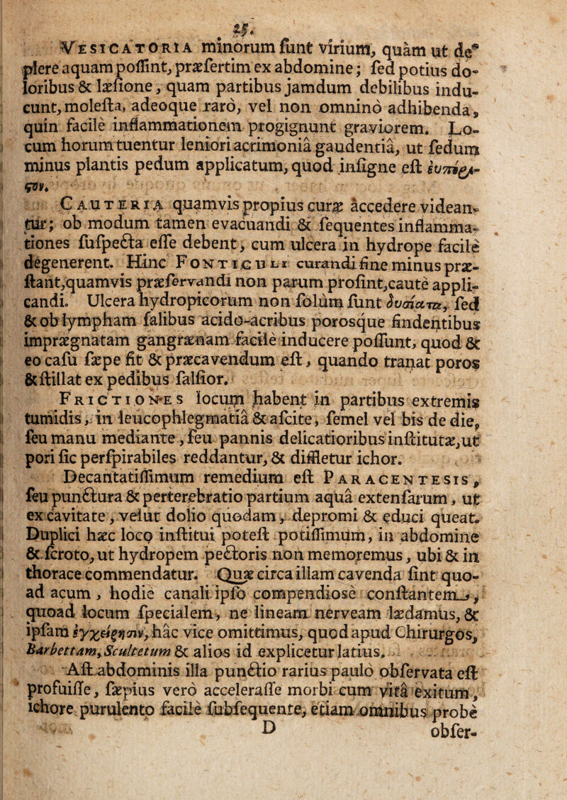 E s I c A T o R1A minorum fiint virium, quam ut de^ plere aquam poffint, praefertim cx abdomine; fed potius do¬ loribus & lasnone, quam partibus jamdum debilibus indu¬ cunt, molella, adeoque jraro, vel non omnino adhibenda, quin facile indammationem progignunt graviorem. Lo¬ cum horum tuentur leniorlacdmonia gaudentia, ut fedum minus plantis pedum applicatum, quod infigne eft G A u T R14 quamvis propius cur|^ accedere videam i tur; ob modum tamen evacuandi 3i fequentes inflamma^ tiones fufpefta effe debent, cum ulcera in hydrope facile 11 degenerent. ^ Hinc F o n t ic u l s curandyi fine minus prx- !( ftant,quamvis prsefervandi non parum profint,caute appli- candi. Ulcera hydropko-rum non folum liint IvmctTUy fed It &ob lympham falibus acido-acribus porosque findentibus i impraegnatam gangraenam facile inducere poflunt, quod 8t i! eo cafu faepe fit 6c praecavendum ell, quando tranat poros li 6cftillat ex pedibus fallior. ^ F RI c TI o N-E s locu;p Jiabent jn partibus extremis II tumidis, in ieucophlegmatia & afcite, femel vd bis de die, I feu manu mediante, feu pannis delicatioribus inftitutae,ut I pori fic perfpirabiles reddantur, 8c diffletur ichor. i Decantatifflmum remedium eft Far acente sis , 1 feu punftura 8c pertercbratio partium aqua extenfaium, ut ! ex cavitate, veiut dolio quodamdepromi & educi queat. 1 Duplici haec Iocq inftitui poteft potifflmum> in abdomine I 8c.fcroto, ut hydropem peftoris non memoremus, ubi & in 1 thorace commendatur. Qua circa illam cavenda fint quo- t ad acum ^ hodie canali ipfo compendiose conftantemL-> ^ i _ quoad locum fpecialem, ne lineam nerveam laedamlis, 6c i ipfam hac vice omittimus, quod apud Chirurgos, I ^^^^ettamyScuUetumScsilios idexplicQtmlatms, \ ‘ Aft abdominis illa pun£i:io rarius paulo obfervataeft 1 ‘ profuifte, ftepius vero accelerafie morbi cum viti ^exituiU, ichore purulento facile fubfequente, etiam omnibus probe ^ obfer-