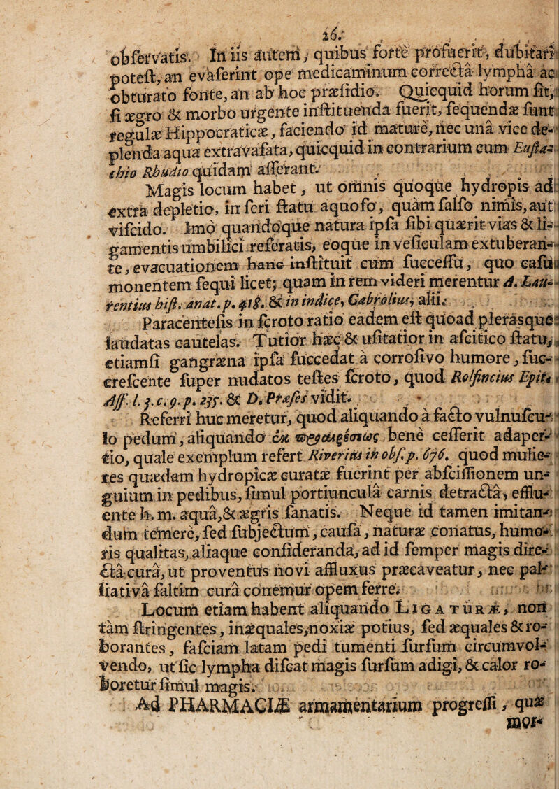 26.' oKefVatk iri iis aitteni, quibus' forte' j/fofaerrt-, dutifarf ftoteftyan evaferint ope ffledicaminurn cofrefta- lympha ao obturato fbutSj aii' ab' iioc prsEfictiG* Qihequici horum ht^ fi xzto 5t morbo urgeufe inftituehda fuerit, fequendae funt fegul* Hippocraticx, faciendo’ id:_ mature, hec una vice de-’ plenda aqua extrava;fata, qukquid in eontrarium cum^ Eufiai. (hio Rbudio quidam' alferaiit.' , , , . Magis locum habet, ut orHnis quoque hydropis adi extra depletio, inferi fiatn aqnofo, quamfalfo nimis,aUti vifcido. Imo quandoqne natura ipfa fibi qUarit- vias & Ih gamentis umbilici referatis, eoque in vefieulam extuberari-- te, evacuatioriem haric mftrtuit* eum fuecefiu, eafiia monentem fequi licet; quam in rem videri merentur Lau-i- fentmhifiiamt.p.i^i^MininMceiCabfoliusi^KU . ,, Paracelitelis in fcroto ratio eadem eft qUoad ^lerasquei^ laudatas cautelas; Tutior hkc & ufitatior in afcitico ftatu,^ etiamli gangrkna ipfa fuecedat a corrofivo humore, fuc-j crefceiite fuper nudatos teftes fcroto, quod Relfincm Epit, Referri huc meretur, quod aliquando a fai£i;oyuinufeu lo pedum’, aliquando c* bene cellerit adaper- ' rio, quale exemplum refert7?/wr/,fc/ tnobf,p. 6f6. quod mulie-, les quxdam hydropicae euratk foerint per abiciflionem urn guium in pedibus, fimul portiuncula carnis detracta, efflu¬ ente h.m. aqul,& ®gris fanatis. Neque id tamen imitan^y dum temere,fed fubje£i:um,caufa,naturae conatus,humo»;• ris qualitas, aliaque eonfideranda, ad id femper magis dke-i £i;aeura,ut proventus novi affiux;us praecaveatur, nec pab' liativa faltim cura cbnemur opem ferre; ; , Locum etiam habent aliquando Li g a t ur A, noil tam firirigentes, inkquales,noxiae potius, fed aequales Sero» feorantes, fafeiam latam pedi tumenti Turfhm eireumvol»' tendo, utfic lympha difeat magis furfum adigi, & calor ro» ioretur fimul magis. . Ad PHARMACIA arraameixtariBi» progrelfi, qu» mi* ^>4
