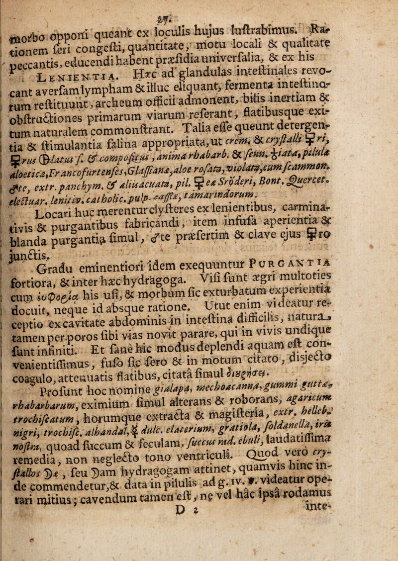 «101^0 oppom queani ex loculis hujus luftr^imus. Sonem feri cougefei, quantitate, motu locali ^ qualitate «eccantis, educendi habent prxfidia umyerfaha, & ^ his -Lenientia. Hxc ad'glandutemtefem^es revo¬ cant averfamlymphamScilluc eliquant, fermepta indeftma- tum reftitimnt, archeum o^cil admonent, ^ obftradiones primarum viaruni referant, tiatibusque exi. tum naturalem commonftrant. Talia effe gueunt derernen? tia & ftimolantia falina appropriata, ut^& Qrus&atui f. (^ccmpofitui.ammarhabarb. ^lenn,^t4M,pilm Moetic4,Francofurtenfcs,Glaftam,4oerofam,vtblm/uMfcm^ St e extr. panchym, (g dwacuau, pii ^ ea Sr^dert, Bont,^rat. elJuar.lJnifiv^cattioiic.pulp. tdmamdoru^ ' _ Locari huc merentur dyfteres ex lenienubus, carmmar tivis & purgaiitibus fabricandi, item_ infofa aperienm sc blanda puriantia fimul, ',Pte prifertim & clave ejus ^rq Oradu eminentiofi idem exequnntur Purgant ia fortiora, Scinter hatc hydrSgoga. Vili funt aegri multoties cum 'wipop/ct his ufi, & morbum fic exturbatum experienti» docuit neuue id absque ratione. Utut enim videatur re^ eeptio ex cavitate abdominis in mteftina difficilis, •tamen per poros libi vias noy^it parare, qui m VIVIS ^ q fantininiti. Et fane Mc modus deplendi aquam venieutiffimus, fufo fi|: fero_& m motum citato , disjetto coagnlo, attenuatis flatibus., citata limul Svofimt hoc nomine r^echo^cmgummt gutu, rbabttrbamm, eximium iimul alterans & ro orans, ag - ^ trothiftatum ,hoi\3raa^f extraQa §t magifteria, ^ r mgri, trochifi.Alhandal4 dulc. eUnrmnt, gram a noftra, quoadfliceum& vexo remedia, non negleSo tono ventricuh. • ftalks , feu 5am hydragogam attinet,quarnvis hinc in¬ de commendetur,^ data in pilulis rari midus; cavendum tamen eft, ng vel hac Ipsa r Di inte-