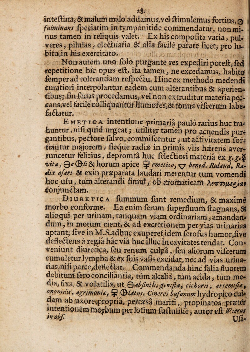 is.'- Jriteftinay&maluinmalo addamus,vel flimulemus fortius. © fpeeiatim intympanitide commendatur, non mi¬ nus tamen in reliquis valet. Ex his compofita varia, pul¬ veres, pilulas,- eletluafia M alia facile parafe licet/pro lu- bMu/in his exercitato. - Non autem uno folo purgante res expe4iri poteft, fed repetitione hic opus ell, ita tame.n, ne excedamus, habi.to' femperad tolerantiam refpeftu. Hinc ex methodo medendi curatiori interpolantur eadem cum alterantibus 8c aperien¬ tibus; fin fecus procedamus, vel non extruditur materia pec¬ cans,vel facile cdHiqUaiiitif'HtJmefes;S£ tonusvifeeram labe^ fadlatur. Emetica incentione primaria paulo rarius huc tra¬ huntur , nili quid urgeat; utiliter tanien pro acuendis pur^ gantibus, pe«ore falvo, eommilcentur / uta,£imtatem for^ tiantur majorem i lieque radix in primis viis hatrens aver¬ runcetur felicius, depromta huc feleiftiorimateria ex -»<><,©?©■&& horum apice ^ emetko,x7 bened. Rtdand. Ra¬ dix afari & exin praeparata laudari merentur tum vomendi hoc ulu, tilrn alterandi liinffl, ob afoiaatieaffl lonjunftam. Diuretica fummum funt remedium, 8tmaxime niorbo conforme. Ea enim ferum fuperfluum ftagnans, 81 alioqui per urinam/ tanquam viam ordinariani, amandan¬ dum, in motum cient, 8c ad ex-eretionem peryias urinarias aptant; live in M.S.adbuc exuperef,idem ferofus humor,live defleftens aregiahacvia huc illuc in eayitates tendat. Con¬ veniunt diuretica, leu renum culpa, leu aliorum vilcerunl cumuletur lympha 8t e;s:fuisvalis excidat, ne<c ad vias urina¬ rias,nili parce,defie&t, Gommendanda hinc falia fluorem debitum fero conciliantia, tum alcalia, tum acida, tiim me* Ciia, €xa, 6c Volatili% ut Qdthjtnthicichorii y artemifi^^ oponidis, agrimonia, ^ Cineres bufonum^yixo^KO Cvi^ dam ab uxore^propria, pertesa mariti, propinatos praeter intentionem teorbum per lotuun fuHuIiffe, autor eft Uli-