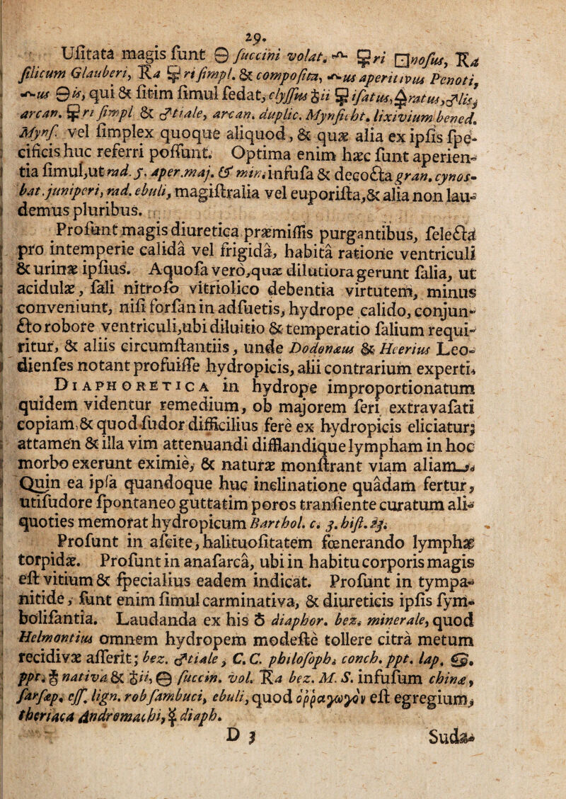 Ufitat^ magis fiant © fucdni volata ^ ^ri \]^noftiSy I Jihcufn Gldtibeyi^ ^4 ^yijwjpl^^cow^ofitu^ *^tis apeyitiviu P^cnoti - 9^> qui & fitim fimul fedatj dyjfns ^ ifatus,^ratm,^li^ I arcan, fimpl & f^ttale, duplic, MyrifiihtJixivium bened. i vel fimplex quoque aliquod, & quae alia ex ipfis fpe : cificis huc referri poffunt. Optima enim hxc funt aperien- 1 tia Qmxi{,\ititYtd.y. 4per.maj. & wj/V/.infofa & deeo£ta^>-<i«. cynos- I kit .juniperi, md. ebuli, magiftralia vel euporifta,& alia non lau- ) demus pluribus. Profunc magis diuretica praemilTts purgantibus, feleft^ [ pro intemperie calida vel frigida, habita raiiorie ventriculi 1 6c urins ipfius. Aquofa vero^quac dilutiora gerunt falia, ut ; acidulae, fali nitrofo vitriolico debentia virtutens, minus i conveniunt, nili forfan in adfuetis, hydrope calido, eonjun^ i Sto robore ventrieuli,ubi diluitio & temperatio falium requi- I ritur, & aliis circumflandis, unde Dodonam ^ Heerius Leo» I dienfes notant profuiffe hydropicis, alii contrarium experti-* Diaphoretica in hydrope improportionatum quidem videntur remedium, ob majorem feri extravafati 3 copiam,6c quodfudor difficilius fere ex hydropicis eliciatur^ 3 attamen 8>c illa vim attenuandi difflandique lympham in hoc Ii morbo exerunt eximie, 6c natura monftrant viam aliam.^^ Qmn ea ipia quandoque huc inelinatione quadam fertur, utifudore fpontaneo guttatim poros tranflente curatum ali* quoties memorat hydropicum BarthoL d y. hift, Profunt in afeite,balituofitatem fenerando lymphat torpidat. Profunt in anafarca, ubi in habitu corporis magis eft vitium 8c fpecialius eadem indicat. Profunt in tympa* nitide, funt enim fimulcarminativa, & diureticis ipfis fynt* bolifantia. Laudanda ex his 5 diaphor. minerale^ quod Mdmantitu Omnem hydropem modefte tollere citra metum recidivae aflerit; bez. ^tiMe ^ C. C pbtlofophi comh, ppt, lap^ gj. nativa. ^ fuccin, voL bez, M. S» infufum chw£ ^ fai^fep^ cjj'^ lign, robfambuci, ebuli, quod op ja^^v eft egregium^ fimaca d^dr&macbh ^ Sud^