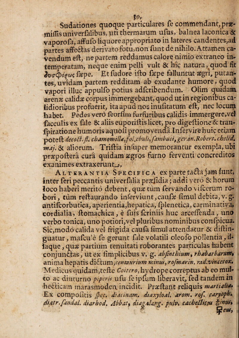 Sudationes quoque particulares fe commendant.pm- miffis univerfalibusjutitherniarurn ufus> balnea laconica & vaporofa, affufo liquore appropriato in latres candentes,ad partes afferas derivato fotu,non funt de nihilo. Attamen p- vendumeft, ne partem reddamus calore nimio extraneo iui- temperatam, neque enim pelli vult & hic natura, quod fit fepe. Et fudore ifto fepe falluntut a^gri^ putan¬ tes, uvidam partem redditam ab exudante humore, quod vapori illuc appulfo potius adfcribendum. Oiim quidam aren^ calida corpus immergebant, quod ut in regionibus ca¬ lidioribus profuerit, ita apud nos inufitatum eft, nec locum habet. Pedes verd feorfim furfuribus calidis immergere,vel faeculis ex fale aliis euporiilis licei:, pro digeftionc & tran- Ipiradone humoris aquoii prornovenda.Infervire huic edam poteft decoft.fl, chamomilUjfoLcbuh^ famhuci^gcrdn.Robert» chslrd, aliorum. Triftia inftiper memorantur exempla, ubi prsepoftera cura quidam xgros furno ferventi concreditos exanimes extraxerunt^, ^ Alterantia Specifica ex parte ,ta£la jam funt, inter feri peccantis univerlalia pr^eiidia; addi vero 6c horum loco haberi merito debent, qux tum fervando vifcerum ro¬ bori, tiim reftaurando inrerviunt,caufc fimul debita,v. g. antifcorbutica, aperientia,hepatiea, fplenetica, carminatiya, eordiaiia, ftomackica, e fuisferiniis huc arceffeada, uno verbo tonica, uno potiori,vei pluribus nominibus confpicua. Sic,mod6 calida vel frigida caufa fimul attendatur 5c diftin- guatur, mafcu’e fe gerunt file volatili oleofo pollentia, ii- laque, qua^ partium tenuitati roborantes particulas habent conjunctas, iit ex fimpiicibus v. g. ^bfinthium^ rhabarbarum% anima hepatis dk&i\\m'y€ey)tnuritim mimuy rofmarin. md^vtncctox* Medicus quidam,tefte hydrope correptus ab eo mul¬ to ac diuturno piperis ufu feipfum liberavit^ fed tandem in hefticain iharasmodeix incidit. Praeftant reliquis martiaUd» Ex compofitis Jpcf, didcinnm, diaxyloaL arom. rqf^ paryoph» didtr.faddai, diarhod^ dbbat% diagdldPg* pulv% cdcheEih^u ■,