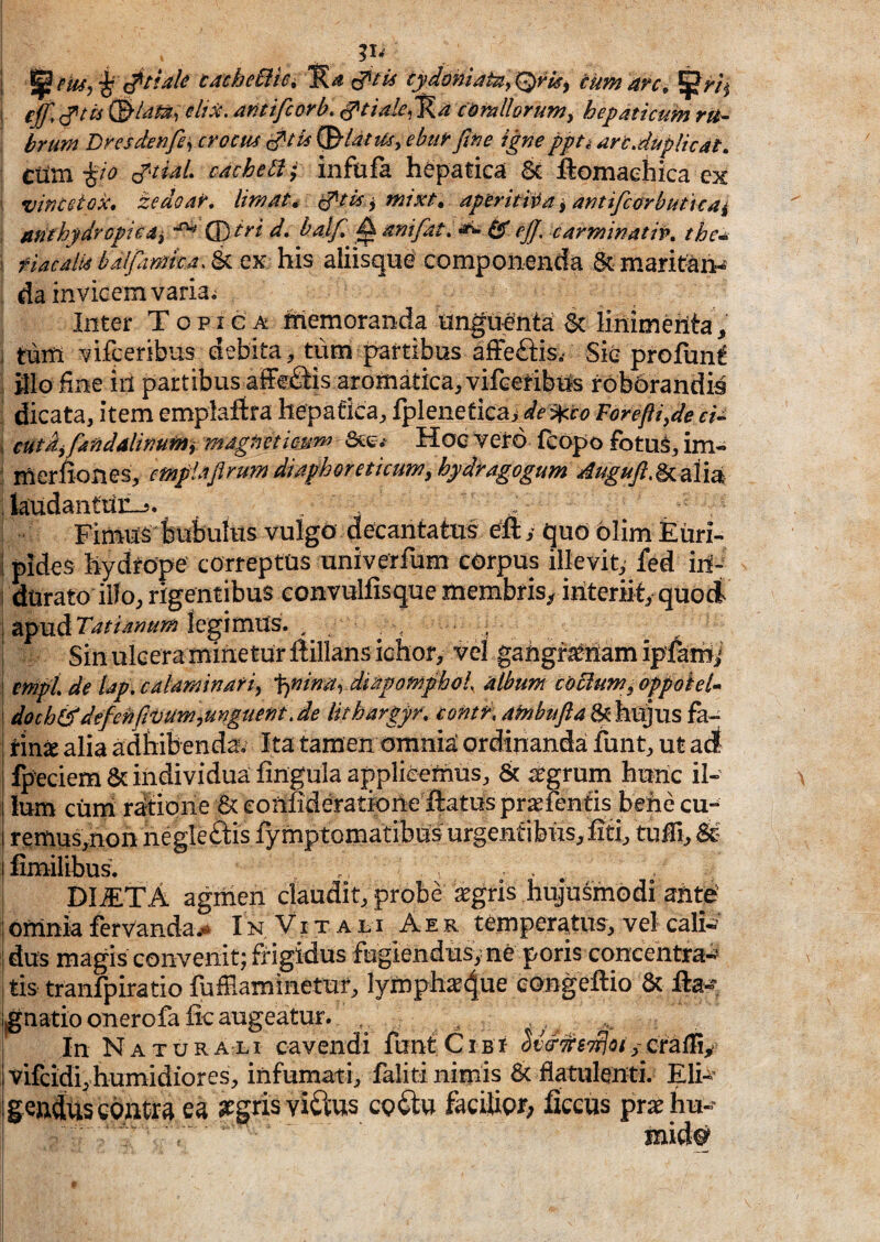1 cache6it6i tydomatUy^ris^ tumarc^ I ^ (^tts elix, antifcorb. ciomllorum^ hepaticum ru^ brum Dresdenfe^ crocm ^Ut tUy ebuf fitie igne ppti an.dupli eat. cvu£i-^io j^tidL cachebi; infiifa he'patica U ftomaehica ex vine et QX, zedoar. Imat* inixt. aperit iv a ^ antifcorbuticai anthydropieai d, balf ^ anifat.^ 6r eJJ, carminatio, the^n I fiacalu balftmka. & ex his aliisque' componenda 6t maritans da invicem varia; Inter Topi e a Inemoranda unguefnta 6c linimerita^^ i tum vifceribus debita, tum partibus afFeftisv Sie profun^ i fllo fine iil partibus afferiis aromatica, vifcetibijs rob6randis dicata, item emplaftra hepafka, fpleneticai dei^co Vorefti^de cU , eutdyfandalimmi mAgtietic-um Hoc vero fcopo fotu^, im- ^ merliones, cmplaflruyn diaphoreticum, hydragogum AuguftM^\x^ ; laudantiiii-j. Fimus fcubuks vulgo decantatus y quo blim Euri- i pides llydrope correptus univerfum corpus illevit, fed iri- I durato illo, rigentibus convulfisque membris^, iiiteriit, quod i apud legimus. , , , ! Sin ulceramifietur ftillans ichor, vel gairgra^iiam ipfami ! enipL de Up.calaminafi, -^ninaydiapomphok album coctum^appohk ! doch& defen fivum,unguent .de lithargyr, contr, afnbufta^hX^ViS fa¬ rina alia adhibenda. Ita tamen omnia: ordinandai funt, ut ad fpeciem& individua fingulaapplieemus, & ^grum hunc ii- I Ium cuni ratione & eonfideratione ftatus praefentis behe cu-^ i remusynon negle&s fymptomatibus urgentibus, fiti, tuffi, & I fimilibus. DliCTA agmen claudit, probe ^gris hujusmodi ante' I omnia fervandaI n V i t a jl i Aer temperatus, vel cafo ' dus magis convenit; frigidus fugiendus^ ne poris concentra-? tis tranfpiratio fuffiaminetur, lymphae4u^ eongeftio & j|gnatio onerofa fic augeatur. In Naturali cavendi funf CiBr Svd^^STtJoif cratTi^ \ vifeidi, humidiores, infumati, faliti nimis 6< flatiilenti. Eli-^’ igendus contra ea aegris viftus co(Stu facilior; fieeus pra^hu-- mid#