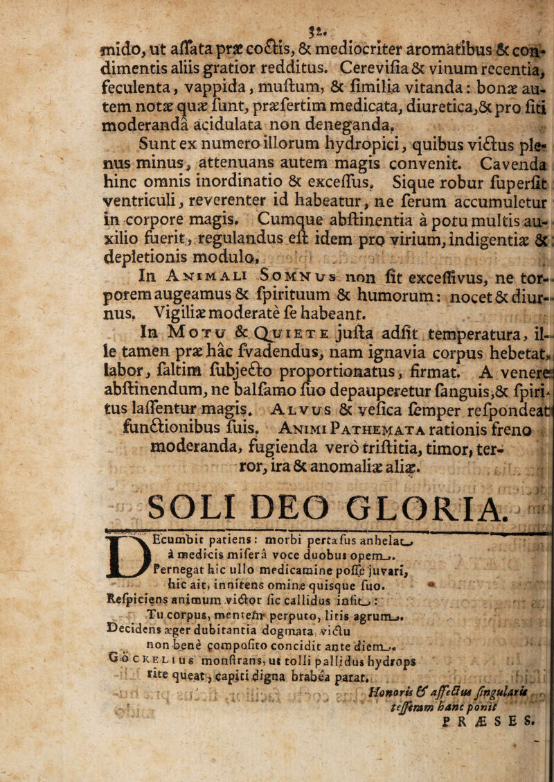 inido, ut affata prae coctis, & mediocriter aromatibus 8c coit* dimentis aliis gratior redditus. Cerevifia 6c vinum recentia, feculenta, vappida, muftum, 8c fimilia vitanda: bon^e au¬ tem notae quae funt, praefertim medicata, diuretica,^ pro fiti moderanda acidulata non deneganda. Sunt ex numero illorum hydropici, quibus viftus ple¬ nus minus, attenuans autem magis convenit. Cavenda hinc omnis inordinatio 6c exceffus, Sique robur fuperlit ventriculi, reverenter id habeatur, ne ferum accumuletur in corpore magis. Cumque abftinentia a potu multis au¬ xilio fuerit , regulandus eft idem pro virium, indigentiae 6c: depletionis modulo, In Anima li S o m n u s non fit exceff vus, ne tor¬ porem augeamus & fpirituum & humorum: nocet & diur¬ nus, Vigiliae moderate fe habeant. In Motu & Quiete jufta adfit temperatura, il¬ le tamen prae hac ^^adendus, nam ignavia corpus hebetat, labor, faltim fubjefto proportionatus, firmat. A venere; abftinendum, ne balfamo fiio depauperetur fanguis,5c fpiri^ tus laffentur magi?. Alvus 6c vefica femper refpondeafci funftionibus fuis, Animi Pathei^ata rationis freno moderanda, fugienda vero triftitia, timor, ter¬ ror, ira Sc anomaliae ali^. SOLI DEO GLORIA. DEcumbic patiens: morbi pertafusanhelao i me4icis mifera voce duobus openij. Pernegat hic ullo medicamine pof^e juvari, hic ait» inniteris omin,e quisque fuo. ** Rcfpiciens animum .vi(Si:or fic callidus iniit-»: Tu corpus, mcnreftr perputo, litis agrum-,. I^ecldcns seger dubitantia dogmata,- vidu non bene gcmpofito concidit ante diem.,. Qo cKF.Li us monfirans,ut tolli pallidus hydrops rite queat , capiti digna brabea parat. / ajfetHui fngulAxit. ^ ' tejptmm hanc ponit e R ^ S E S.