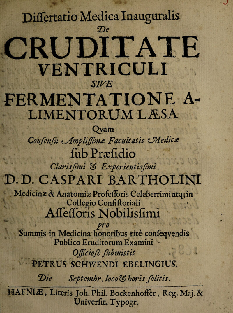 Differtatio Medica Inauguralis De VENTRICULI SJTiE FERMENTATIONE A- LIMENTORUM LASA ► Qyam Confenfu x^mplijjirna Facultatis ^JHedica Hib PraeUdio Clarisjimi 5^ Experientisjimi D.D. CASPARI BARTHOLINI ^ . Medicinae & Aaatomi^ Profefibris Celeberrimi atq; in Collegio Confiftori ali v Affefroris Nobilisfimi Summis in Medicina* honoribus rite confeqvendis Publico Eruditorum Examini Officiofe fubmittit ^ PETRUS SGHWENDI EBELINGIUS. Septembr. loco & horis /blitis. HAFNI^, Literis Joh. Phil. Bockenhoffer, Reg.Maj.& Univerfiu Typogr.