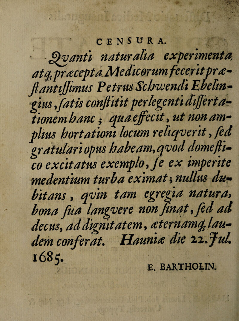 r c E N s U R A. ^^vanti naturalia experimenta, at^pracepta Medic&rum fecerit pr^e- JlantiJJimus Petrm Schwendt Ebelm^ Vm ^fatis conjiifit perlegenti differtar iionem hanc ^ cpua effecit, ut non am^ plm hortationi locum reliqverit, fed co excitatus exemplo^ Je ex imperite me dentium turba eximat $ nullus du^ bitans, qvin tam egregia natura> bona fua langvere non finaff fed ad decus i addignitatemy ^ ternam^ lau» dem conferat* Hauni^ die 2,%fful* 1685. E. BARTHOUN. M