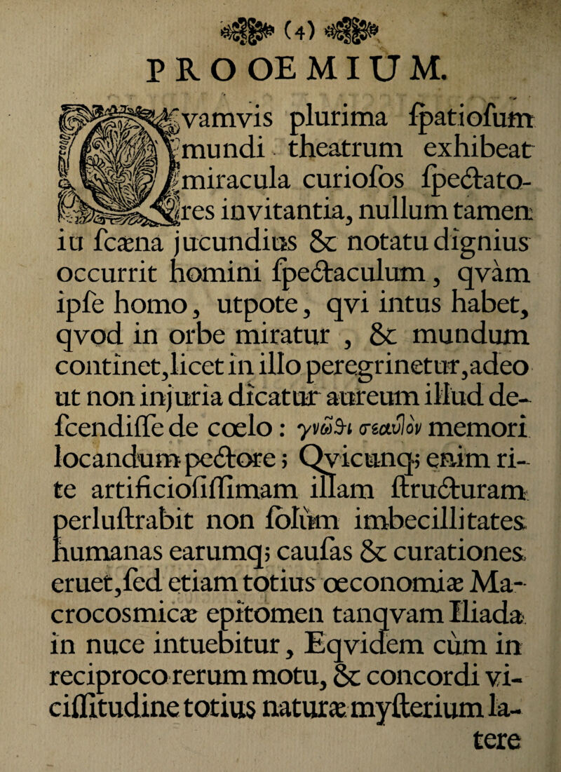 (4)^ P R O OE MIU M. vamvis plurima fpatiofum mundi theatrum exhibeat fmiracula curiofos lpe(51:atQ- |res invitantia, nullum tamen iu fcaena jucundius & notatu dignius occurrit homini fpe(fl:aculum, qvam ipfe homo, utpote, qvi intus habet, qvod in orbe miratur , St mundum continet,licet in illo pere.grinetut,adeo ut non injuria dicatur aureum illud de- fcendilTe de coelo: ymS-i creuvlov memori locandum pe61:c^e j C^icunq; enim ri¬ te artificiollflimam illam ftru^luram perluftrabit non Iblum imbecillitates humanas earumq; caulas & curationes eruet,fed etiam totius oeconomia Ma- crocosmicje epitomen tanqvam Iliada in nuce intuebitur, Eqvidiem cum in reciproco rerum motu, 6c concordi vi- cihitudine totius natutie myfterium la¬ tere