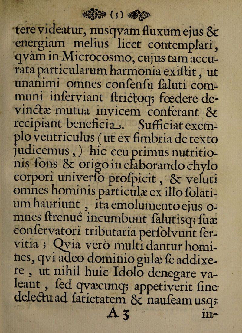 (j) tere videatur, nusqvam fluxum ejus & energiam melius licet contemplari, qvam in Microcosmo, cujus tam accu¬ rata particularum harmonia exiftit, ut unanimi omnes conienfu faluti com¬ muni inferviant ftri^toqj foedere de- vin6fae mutua invicem conferant Sc recipiant beneficia... Sufficiat exem¬ plo ventriculus (ut ex fimbria de texto judicemus,} hic ceu primus nutr itio¬ nis fons & origo in emborando chylo corpori univerlo profpicit, &: veluti omnes hominis particufe ex illo folati- um hauriunt, ita emolumento ejus o- mnes ftrenue incumbunt falutisq; fux confervatori tributaria perfolvunt fer- vitia j Qyia vero multi dantur homi¬ nes, qvi adeo dominio gulae fe addixe¬ re , ut nihil huic Idolo denegare va-^ leant, fed qv^cunqj appetiverit fine dele6tuad fatietatem 6c nauf^m usqj;