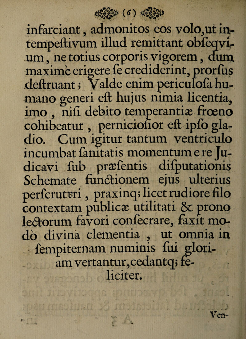 infarciant, admonitos eos volo,ut in- tempeftivum illud remittant obfeqvi- um, ne totius corporis vigorem, dura maxime erigere fe crediderint, prorfus deftruant j Valde enim periculofa hu¬ mano generi eft hujus nimia licentia, imo , nih debito temperantiae frceno cohibeatur , pernicionor eft ipfo gla¬ dio. Cum igitur tantum ventriculo incumbat fanitatis momentum e re Ju¬ dicavi fub prstfentis difputationis Schemate fiindionem ejus ulterius perfcrutBri, praxinq; licet rudiore filo contextam publicae utilitati &: prono lectorum favori conlecrare, faxit mo¬ do divina clementia , ut omnia in fempiternam numinis fui glori¬ am vertantur, cedantqj & liciter.