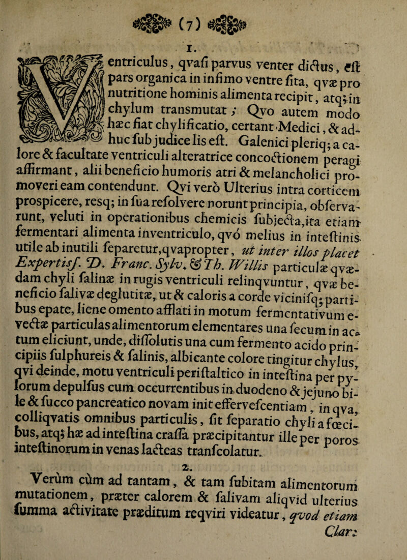 entriculus, qvafi parvus venter dicftus, pars organica in infimo ventre fita, qvs pro nutritione hominis alimenta recipit, atq;in chylum transmutat y Qyo autem modo liic fiat chylificatio, certant Medici, & ad¬ huc fub judice lis eft. Gaienici pleriq; a ca¬ lore & facultate ventriculi alteratrice concoftionem peragi affirmant, alii beneficio humoris atri & melancholici pro¬ moveri eam contendunt. Qyi vero Ulterius intra corticem prospicere, resq; in fuarefolvere noruntprincipia, obferva- runt, veluti in operationibus chemicis fubieda,ira eriant fermentari alimenta inventricnlo,qvd melius in inteflinis utile ab inutili feparetur.qvapropter, ut inter illos placet ExpertisJ'. 2). Franc. Sylv,^Tlh. Willis particulxqv*- dam chyli falinae in rugis ventriculi relinqvuntur, qv* be¬ neficio faliV2 dcglutitx, ut h caloris a corde vicinifq- parti¬ bus epate, liene omento afilati in motum fermcntativum e- vefts particulas alimentorum elementares una fecum in ac» tum eliciunt, unde, diflblutis una cum fermento acido prin¬ cipiis fulphureis & falinis, albicante colore tingitur chylus qvi deinde, motu ventriculi periftaltico in inteftina per py¬ lorum depulfus cum occurrentibus in duodeno dcjejuno bi¬ le &fucco pancreatico novam initefFervefcentiam, inqva colliqvatis omnibus particulis, fitfeparatio chyliafceci- bus, atq; has ad inteftina crafE praecipitantur ille per poros inteftinorum in venas lafteas tranfcolatur. ^ z. Vertm ciim ad tantam, & tam fnbitam alimentorum mutationem, prxter calorem & falivam aliqvid ulterius lumma adivitate prsditum reqviri videatur, qvod etiam Clari