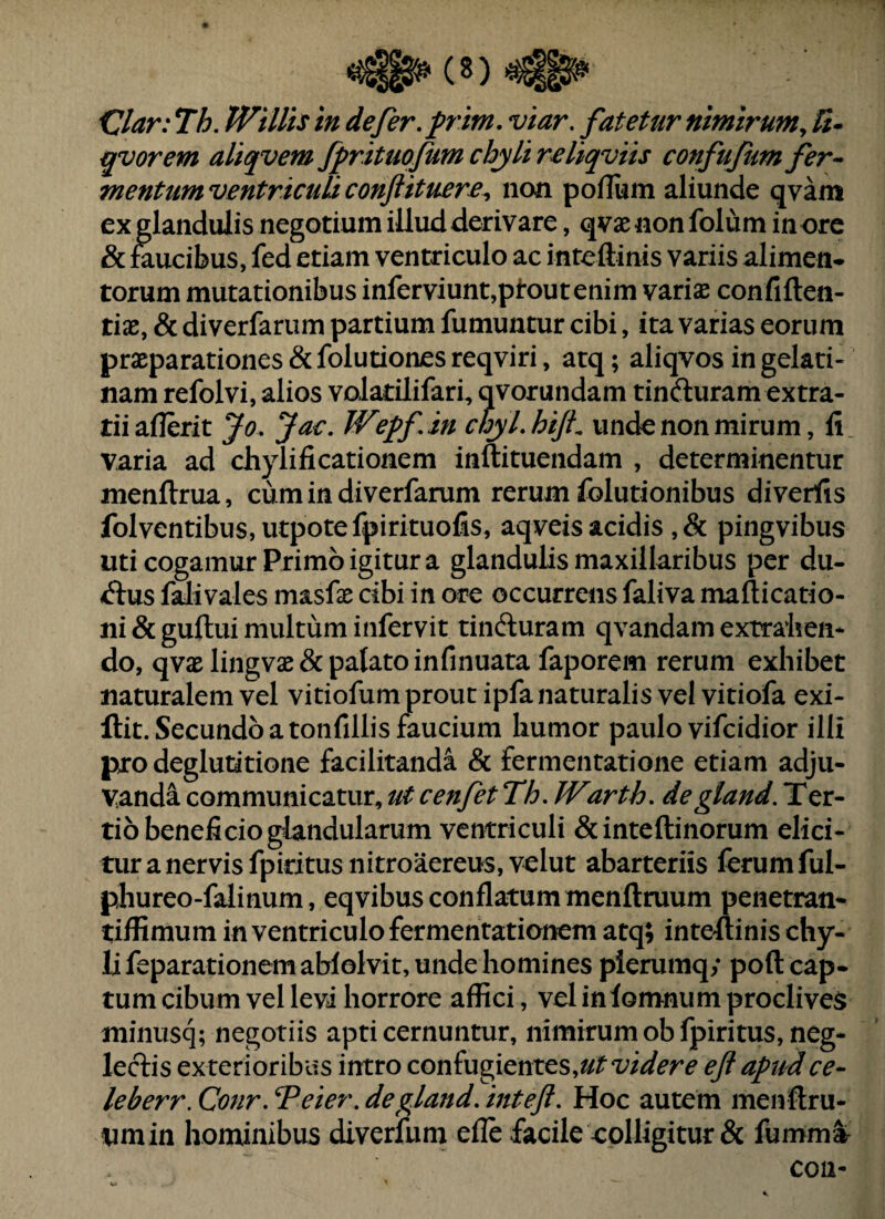 <2lar: Th. Willis in defer, frim. viar, fatetur nimirum^ 5- qvorem aliqvem fprituofum chyli rcliqviis confufum fer¬ mentum ventriculi conjiituere^ non poflum aliunde qvam ex glandulis negotium illud derivare, qvae non folum in orc & Sucibus, fed etiam ventriculo ac inteftinis variis alimen* torum mutationibus inferviunt,pl*outenim variae confiften- tiae, & diverfarum partium fumuntur cibi, ita varias eorum praeparationes & folutiones reqviri, atq; aliqvos in gelati- nam refolvi, alios voJatilifari, qvorundam tinfturam extra¬ rii aflerit Jo, Jac. Wepf,in chyLhiJt unde non mirum, fi varia ad chylificationem inftituendam , determinentur menftrua, cum in diverfarum rerum folutionibus diverfis folventibuSjUtpotefpirituofis, aqveis acidis ,& pingvibus uti cogamur Primo igitur a glandulis maxillaribus per du- Aus fflivales masfae cibi in ore occurrens faliva maflicatio- ni&guftui multum infervit tinfturam qvandam extraben- do, qvaelingvae& palato infinuata faporem rerum exhibet naturalem vel vitiofum prout ipfa naturalis vel vitiofa exi- ftit. Secundo a tonfillis faucium humor paulo vifcidior illi pro deglutitione facilitanda & fermentatione etiam adju¬ vanda communicatur, ut cenfet Th, Warth, degland.T^y:- tio beneficio glandularum ventriculi &inteftinorum elici¬ tur a nervis fpiritus nitroaereus, velut abarteriis ferum ful- phureo-falinum, eqvibus conflatum menftruum penetran- tiffimum in ventriculo fermentationem atq; inte-ftinis chy¬ li feparationemaWolvit, unde homines pierumq; pofl: cap¬ tum cibum vel levi horrore affici, vel inlomnum proclives minusq; negotiis apti cernuntur, nimirum ob fpiritus, neg¬ lectis ex terioribus intro con£ug\cnt^s,utvidere ejl apud ce- leberr. Conr, Teter, degland, inteft. Hoc autem menftru- nmin hominibus diverfum efle facile colligitur & fumm^ con-