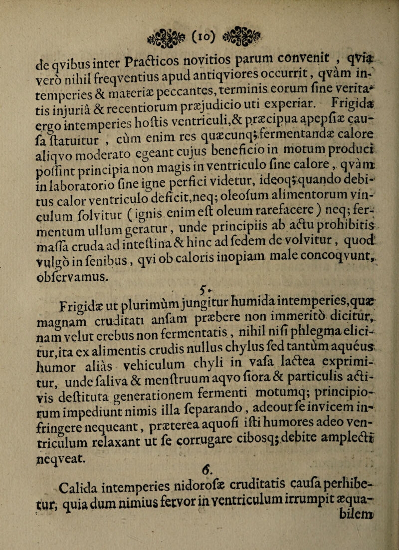 (io) i* de qvibus inter Prafticos novitios parum convenit , qyf$ vero nihil freqventius apud antiqviores occurrit, qvam in- veru IJUiu - JL . . . temperies & materiae peccantes terminis eorum line venta» tis iniurii & recentiorum prsjudicio uti experiar. Frigid» ergo intemperies hoftis ventriculi,& prxeipua apepfiae (;au- faTlatuitur , cum enim res quaecunq^fermentand* calore aliqvo moderato egeant cujus beneficio in motum produci poffint principia non magis in ventriculo fine calore qvam fii laboratorio fine igne perfici videtur, ideoq;;quando debi¬ tus calor ventriculo deficit,neq; oleolum alimentorum vin¬ culum folvitur (ignis.enimeft oleum rarefacere) neq;fer^ mentum ullum geratur, unde principiis ab artu prohibitis mafTacrudaadintefiina&hincadfedemdevolvitur, quod: Vulgo in fenibus, qvi ob caloris inopiam male concoqvunt,. obfervamus. Frigidae ut plurimiim jungitur humidaintemperies,qua5- mairnam cruditati anfam praebere non inimeritb dicitur,, nam velut erebus non fermentatis, nihil nifi phlegma elici¬ tur ita ex alimentis crudis nullus chylus led tantum aqueus humor alias vehiculum chyli in vafa lartea exprimi¬ tur, unde faliva & menftruum aqvo fiora & particulis arti- vis deftituta generationem fermenti motumq; principio¬ rum impediunt nimis illa feparando, adeoutfe invicem in¬ fringere nequeant, prxterea aquofi ifti humores adeo ven¬ triculum relaxant ut fe corrugare cibosqjdebite ampleftf neqveat. Calida intemperies nidorof® cruditatis caula perhibe¬ tur, quia dum nimius fetvor in ventriculum irrumpit lequa- bilem