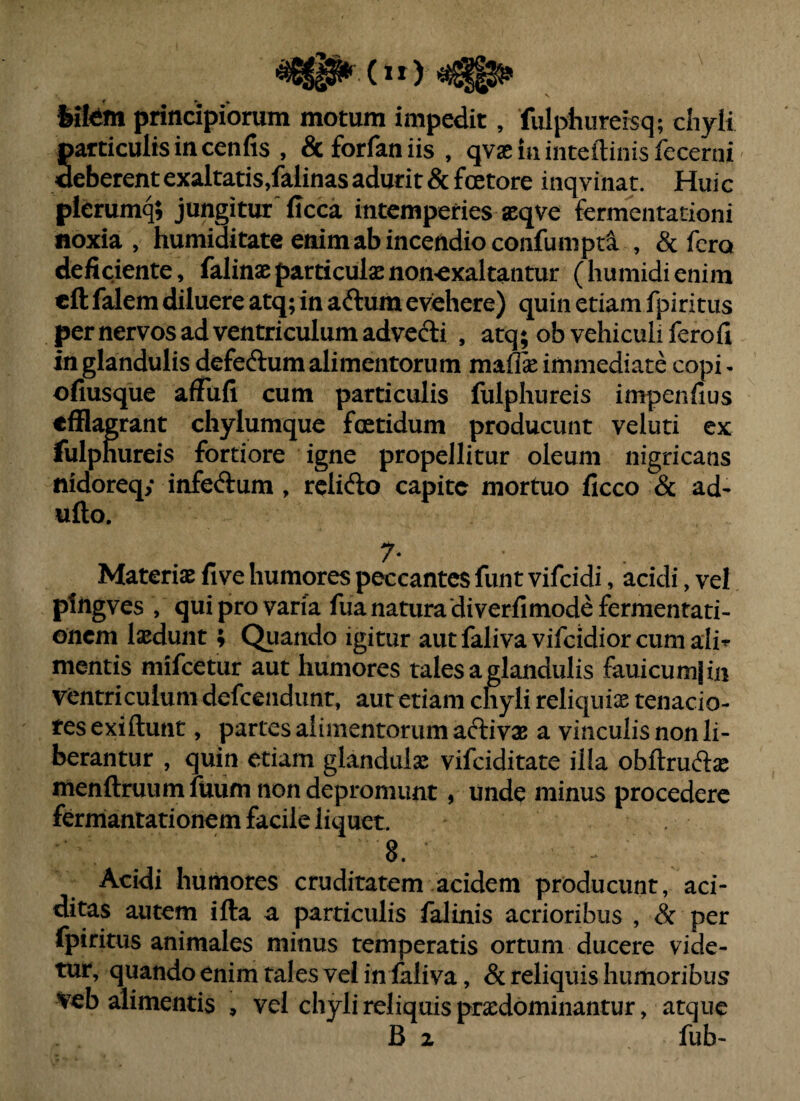 feifeim principiorum motum impedit, fulphureisq; chyli Sarticulisincenfis , dcforfaniis, qvas in inteftinis fecerni eberentexaltatis,falinasadurit &foetore inqyinat. Huic pierumq; jungitur'(Icca intemperies aeqve fermentationi noxia , humiditate enim ab incendio confumpta. , & fero deficiente, falinaeparticulaenon^exaltatitur (humidienim cft falem diluere atq; in aftum evehere) quin etiam fpiritus per nervos ad ventriculum advedi , atq; ob vehiculi fero fi in glandulis defeftum alimentorum maflse immediate copi - ofiusque afiufi cum particulis fulphureis impenfius efflagrant chylumque foetidum producunt veluti ex fulphureis fortiore igne propellitur oleum nigricans nidoreqy infeftum , relifto capite mortuo ficco & ad- ufto. Materiae five humores peccantes funt vifeidi, acidi, vel pliigves , qui pro varia fua natura diverfimodefermentati- onem laedunt; Quando igitur autfalivavifcidiorcumali-^ mentis mifeetur aut humores tales a iglandulis fauicumi in ventriculum defcendiint, aut etiam chyli reliquiae tenacio¬ res exiftunt, partes alimentorum aftivae a vinculis non li¬ berantur , quin etiam glandula vifeiditate ilfa obftruftae menftruumfuum non depromunt, unde minus procedere fermantationem facile liquet. 8. Acidi humores cruditatem acidem producunt, aci- ditas autem ifta a particulis falinis acrioribus , & per fpiritus animales minus temperatis ortum ducere vide¬ tur, quando enim tales vel inialiva, & reliquis humoribus Veb alimentis , vel chyli reliquis praedominantur, atque