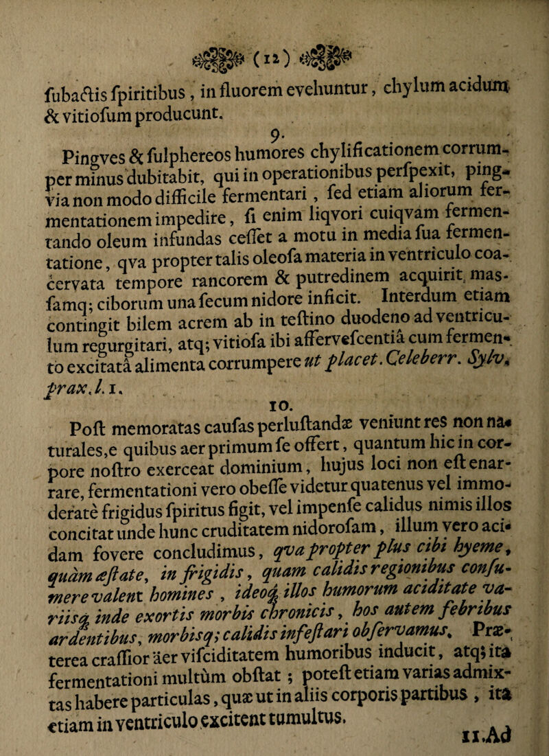 & vitiofum producunt, 9* Pinffves ac fuiphereos humores chylificationem corrum^ per minus dubitabit, qui in operationibus perfpexit, ping* via non modo difficile fermentari, fed etiam aliorum fer- mentationemimpedire, fi enim liqvori cuiqvam fermen¬ tando oleum infundas ceflet a motu in media fua fermen- tatione, qva propter talis oleofa materia in ventriculo coa¬ cervata tempore rancorem 8i putredinem acquirit, mas- famq; ciborum unafecum nidore inficit. Interdum etiam contingit bilem acrem ab in teftino duodeno ad ventricu¬ lum regurgitari, atq; vitiofa ibi afTervefcentia cum fermen- tb excitati alimenta corrumpere ut placet. Qekberr. Sjlv^ IO. Poft memoratascaufasperluftandx veniuntres nonnae turales,e quibus aer primum fe offert , quantum hic in cor¬ pore noftro exerceat dominium, hujus loci non eftenar¬ rare, fermentationi vero obefle videtur quatenus vel immo¬ derate frigidus fpiritus figit, vel impenfe calidus nimis illos concitat unde hunc cruditatem nidorofam, illum vero aci» dam fovere concludimus, qyafrofterflus ctbt hyeme^ qudmaftate, in frigidis, quamcalidisregtontbusconfu- mere valent homines , ideo% illos humorum acidttate va¬ riis a, inde exortis morbis chronicis, hos autem febrwus ardentibus, morbisq; calidis infeftari obfervam^, Prs- tereacraffioraervifciditatem humoribus inducit, atq;ita fermentationi multhm obflat; poteft etiam varias admix¬ tas habere particulas, qua; ut in aliis corporis partibus , i» «tiara in ventriculo excitent tumultus.