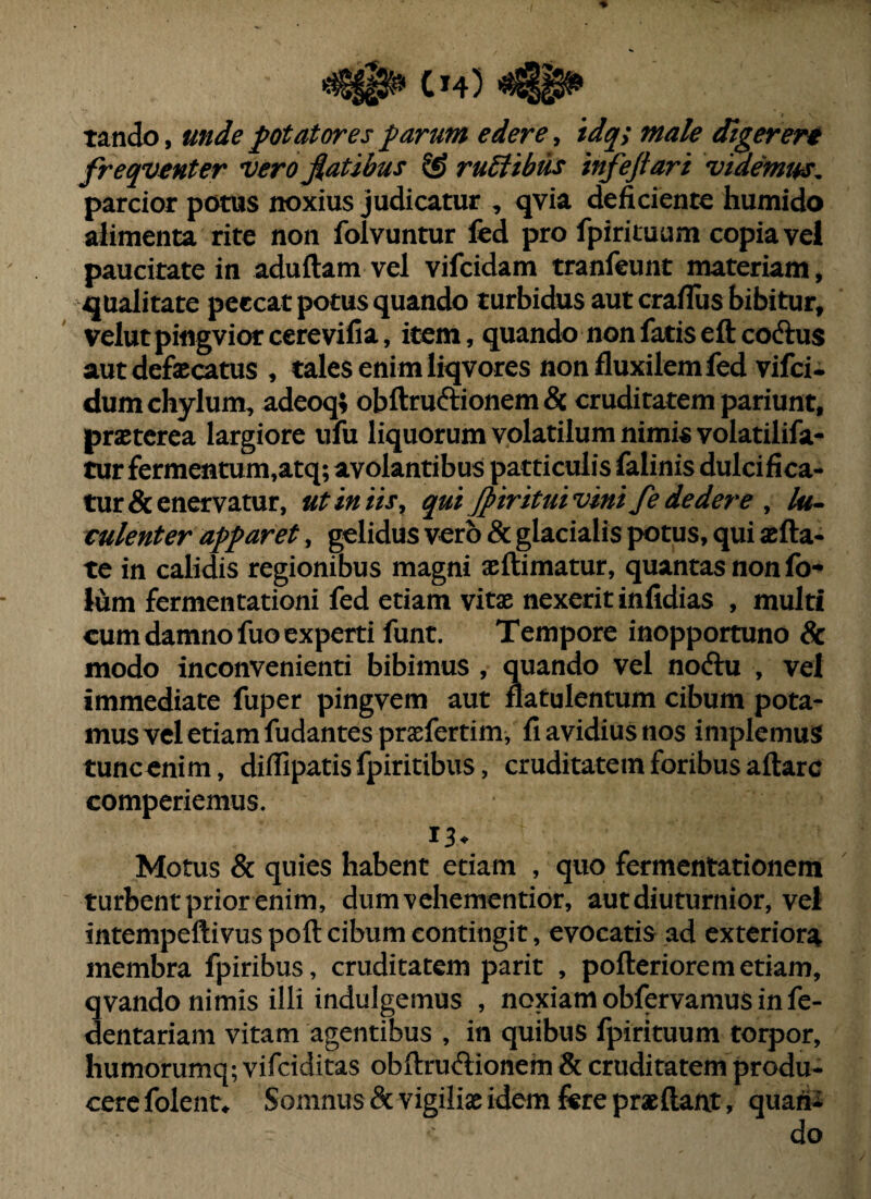 tando, mJe potatores parum edere, 'tdq; male digeren freqventer vero fiat ibus ® ruSltbus infeftari videmus^ parcior potus noxius judicatur , qvia deficiente humido alimenta rite non folvuntur fed pro fpiriiuum copia vel paucitate in aduftam vel vifeidam tranfeunt materiam, qualitate peccat potus quando turbidus aut crafliis bibitur, velut pingvior cerevifia, item, quando non fatis eft coftus aut defaecatus , tales enim liqvores non fluxilemfed vifei- dum chylum, adeoq; obftruftionemdc cruditatem pariunt, praeterea largiore ufu liquorum volatilum nimis volatilifa- tur fermentum,atq; avolantibus patticulis falinis dulcifica¬ tur & enervatur, utiniis^ qui Jpirituivmifededere ^ vulenter apparet, gelidus vero & glacialis potus, qui aefta- te in calidis regionibus magni aeftimatur, quantasnonfb- Ium fermentationi fed etiam vitae nexerit infidias , multi cum damno fuo experti funt. Tempore inopportuno & modo inconvenienti bibimus , quando vel noftu , vel immediate fuper pingvem aut natulentum cibum pota¬ mus vel etiam fudantes praefertim, fi avidius nos implemus tunc enim, diffipatisfpiritibiis, cruditatem foribus aftarc comperiemus. 13- Motus & quies habent etiam , quo fermentationem turbent prior enim, dumvehementior, aut diuturnior, vel intempeftivus poft cibum contingit, evocatis ad exteriora membra fpiribus, cruditatem parit , pofteriorem etiam, qvando nimis illi indulgemus , noxiam obfervamus in fe- dentariani vitam agentibus , in quibus fpirituum torpor, liumorumq; vifeiditas obftrudionem & cruditatem produ¬ cere folent^ Somnus & vigilias idem fere praeftant, quatio