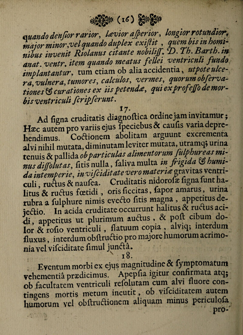 auandodenfior rarior, hevior ajperior, longior rotundior, maior minor,vel quando dupex exiftit, quem bis m homi¬ nibus invenit Riolanus citante nobilif, T>. Th.Barth.m anat. ventr, item quando meatus fellei ventricnli fundo impiantantur, tum etiam ob alia accidentia» utmeulce¬ ra vulnera,tumores, calculos, vermes, quorum obferva- tiones^ curationes ex iisfetenda, qui exfrofeffode mor¬ bis ventriculi ferifferunt. *7- Ad figna cruditatis diagnoftica ordine jam invitamur; Hsc autem pro variis ejus fpeciebus& caufis vana depre¬ hendimus. Codlionem abolitam arguunt excrementa alvi nihil mutata, diminutam leviter mutata, utramq; urina tenuis & pallida obf articulas alimentorum fulphure as mi¬ nus diffolut as, fitis nulla, faliva multa infrigida ^humt-- da intemperie, in vifeiditate veromaterta; gravitas venm- culi ructus & naufea. Cruditatis nidorofefignaiunt ha¬ litus & ruftus foetidi , oris ficcitas, fapor amarus, uriiia tubra a fulphure nimis evefto fitis magna, appentus de- iedlio. In acida cruditate occurrunt halitus & ructus aci- 4i, appetitus ut plurimum audus , & poft cibum do¬ lor & rofio ventriculi , flatuum copia , alviq; interdum fluxus, interdum obftruiftio pro majore humorum acrimo¬ nia vel vifeiditate fimul junfta. , ^ i8. Eventum morbi ex ejus magnitudine & lymptomatum vehementia prxdicimus. Apepfia igitur confirmata atq; ob facultatem ventriculi refolutam cum alyi fluore con¬ tingens mortis metum incutit, ob vifeiditatem autem humorum vel obftruaionem aliquam minus penculofa ■ pro-'