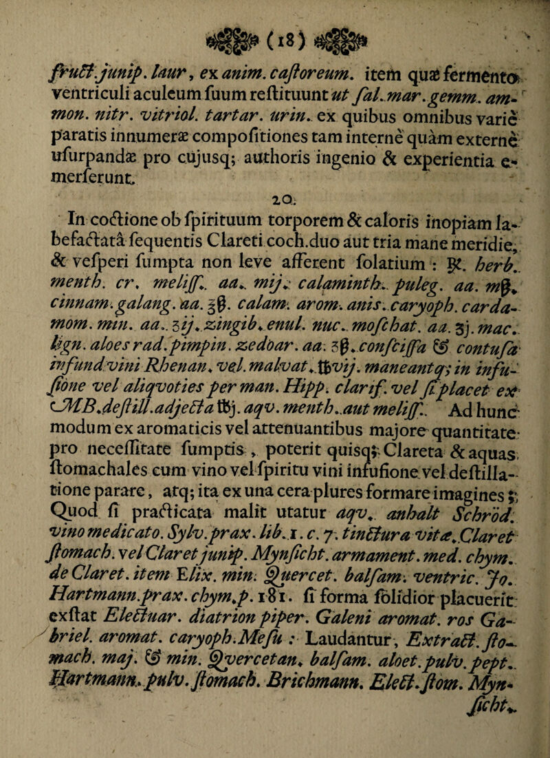 firidi.junip. tmr, €% anim, cafloreum. item quas fermenta ventriculi aculeum fuumreftituunt^/^ faLmar,gemm, am*' mon, nitr, vitrioL tartar, urtn. ex quibus omnibus varie paratis innumerae compofitiones tam interne quam externe ufurpandae pro cujusq; authoris ingenio & experientia e- merferunc 20: In coffioneobfpirituum torporem & caloris inopiam la¬ befactati fequentis Clareti cocH.duo aut tria mane meridie, & vefperi fumpta non leve afferent folatium : ge. herb.. menth. cr. calftminth.. puleg, aa, cmnam.galang.aa.^^, calam, arom.anis. caryoph.carda^ mom, min, aa.. lij^ zingib^ enuL nuc., mofchat, an. 3j. mac.. Ugn. aloes rad.pimpin. zedoar. aa, ^^^ confeiffa & contufa' iTifundvmi JRJoenan, vel.fnalvat^,\iivij. maneantopyin infu- ^one vel aliqvotiesperman.Htpp. dartf.veljtplacet eo^ ^dejliU.adjeda tKj. aqv. menth.,aut tnelijfl. Ad liunc modum ex aromaticis vel attenuantibus majore quantitate: pro neceflitate fumptis , poterit quisq^Xlareta Sc aquas ftomachales eum vino vel fpiritu vini intufione vel deftilla- tione parare, atq; ita ex una cera plures formare imagines 5’, Quod fi practicata malit utatur aqv^. anhalt Schrod. vino me dicato. Sylv.prax.lib.i.c. 7. tinBura vita ^Claret Jlomach. vel Claret jun^. Mynjicht, armament. med. chym. de Claret, it em Elix. min. ^uercet. balfam. ventric. Jo. Hartmann.prax. chym^p. 181. G forma fblidior placuerit: exftat Rleitiiar. diatrion piper. Galeni arornat, ros Ga^ ybriel. aromat. caryoph^Mefu :■ Laudantur, ExtraB.fto^ mach. maj. & min. §lyercetan^ balfam. aloet.pulv^pept^. fIartmann..pHlv. Jlomach. Brichmam. EkSt^fiom. Myn^ fchK