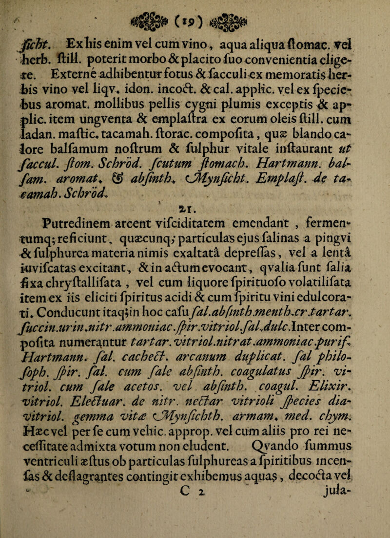 JicTft. Exilis enim vel cum vino^ aqua aliqua ftomac. vd lierb. ftill. poterit morbo & placito fuo convenientia ellgc^ se. Externe adhibentui: fotus &facculiex memoratis lier- jbis vino vel liqv» idon. incoft. & cal. applic. vel ex fpecic* bus aromat. mollibus pellis cygtii plumis exceptis ^ ap- ;plic.item ungventa Sc emplaftra ex eorum oleis ftill. cum iadan. maftic-» tacamah. ftorac. compofita, qus blando ca¬ lore balfamum noftrum Sc fulphur vitale inftaurant faccuL ftom. Schrod. fcuttm Jiomach. Hartmann. bal- fam. aromata & abjinth^ <^Mynficht. Emplaft. de ta^ eamah, Schrod^ ii. Putredinem arcent vifciditatem emendant , fermen^ tumq; reficiunt, quaecunq; particulas ejus falinas a pingvi &fulphurea materia nimis exaltata depreflas , vel a lenta kivifcatas excitant, &ina61umevocant, qvaliafunt falia :fixachryftallifata , vel cum liquore fpirituofo voktilifata item ex iis eliciti fpiritus acidi & cum fpiritu vini edulcora- ti* Conducunt itaq;in hoc C2d\xfal.abfinth.menth^cr.tartar. fuccmjirmjtitr.ammoniac./pir.vitTiol.faLdulclvitex cpm- pofita numerj^ntur tartar.vitriol.nitrat.ammoniac.purif. Hartmann. fal. cache6t. arcanum duplicat, fal philo^ foph. Jpir. fal. cum fale abfinth. coagulatus Jpir. vi* triol. cum fale acetos. vel abfnth. coagul. Elixir. vitriol. EleBuar. de nitr, neBar vitrioli Jpecies dia* vitriol. gemma vit^e CMynfchth. armam^ med. chym. Haec vel per fe cum veliic.approp. vel cum aliis pro rei ne- ceftitate admixta votum non eludent. Qi^ando fummus ventriculi aeftus ob particulas fulphureas a fpiritibus incen* las & deflagr^ptes contingit exhibemus aquas > decoda vel C 2 jula-