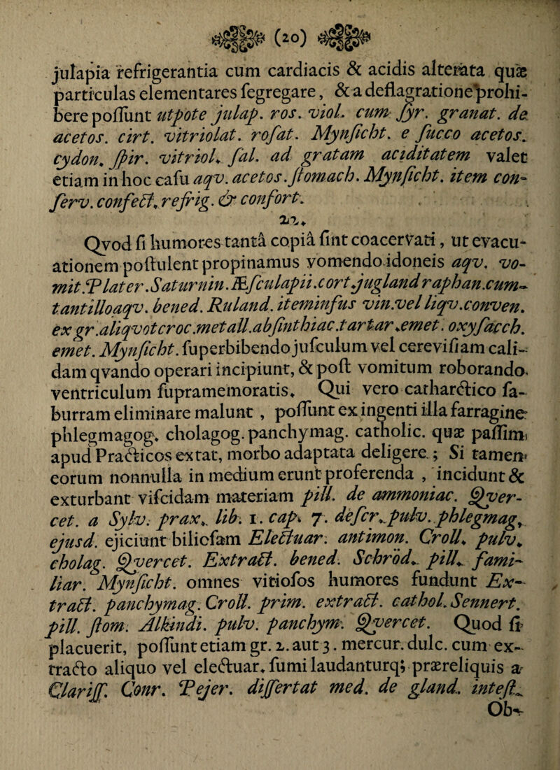 julapia refrigerantia cum cardiacis & acidis altemta quae particulas elementares fegregare, & a deflagratione^rohi- bere polTunt utpte julap. ros. viol. cum Jyr. granat. de. acetos. cirt. vitriolat. rofat. Mynficht. e fucco acetos^ cydon^ . *vitr 'tol^ fcil. ud grutum dCiditutem valet moLmin\\ocC2d\saqv.acetos.ftomach.Myn/icht. item con^ ferv.confe5t,rejrig.&confort. 2iV, Qyod fi humores tanti copii fint coacervati, ut evacu¬ ationem poftulent propinamus yomendo idoneis aqv. vo¬ mit.T later.Sattirnin.Efculapi.cort.juglandraj>han.cum^ tantilloaqv. bened. Ruland. iteminfus vin.vel liqv.cowven. exgr.aliqvotcroc.metaU.abfmthiac.tart.ar,emet. oxyfacch. emet. Mynjicht. fuperbibendo jufculum vel cerevifiam cali¬ dam qvando operari incipiunt, & poft vomitum roborando- ventriculum fupramemoratis. Qui vero cathardfico fa- burram elintinare malunt, pofilint ex ingenti illa farragine phlegmagog. cholagog.panchymag. catholic. quae pallimi apud Pradcicos ex tat, morbo adaptata deligere; Si tamen» eorum nonnulla in medium erunt proferenda , incidunt & exturbant vifcidam materiam /ill. de ammoniac. ^er- cet. a Sylv. j>rax,. lib. i . cap 7. defcr,.fulv. fhlegmag, ejusd. ejiciunt bilicfam Eletluar. antimon. CroU, pulv., eholag. ^yercet. ExtraB. bened. Schrod^ f iU^ fami- liar. Mynficht. omnes vitiofos humores fundunt Ex- traB. panchymag.CroU. prim. extraB. cathoLSennert. piU. ftom. Alkindi. pulv. panchym-. §fyercet. Quod fi» placuerit, poflunt etiam gr. x. aut 3. mercur. dulc. cum ex- tracfto aliquo vel eleftuar.fumilaudanturqvprsereliquis a» GlarilT. Cottr. ‘Pejer. dijfertat med. de gland. inteft.^ Ob^