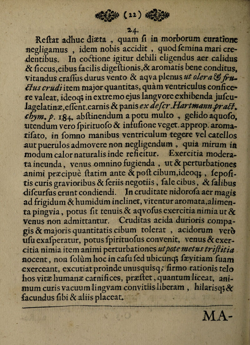 Reftat adhuc diaeta ,, quam fi in morborum curatione negligamus , idem nobis accidit , quod femina mari cre- jdentibus. In coftione igitur debili eligendus aer calidus & ficcus,cibus facilis digeftionis,& aromatis bene conditus, vitandus crafliis durus vento & aqv a plenus ut olera^Jru-- itus crudi lx&m major quantitas, quam ventriculus confice¬ re valeat, ideoq; in extremo ejus lanevore exhibenda jufcu- iagelatin2e,eflent.carnis & panis ex defer .Hartmann.fra6t^ €hym^f. abftinendum a potu multo , gelido aquofo. Utendum vero fpirituofo & infufione veget.approp. aroma- tifato, in fomno manibus ventriculum tegere vel catellos aut puerulos admovere non negligendum ^ quia mirum in modum calor naturalis inde reficitur. Exercitia modera¬ ta ineunda, venus omnino fugienda , ut & perturbationes animi praecipue ftatim ante & poft cibum,ideoq; , fepofi- tis curis gravioribus & feriis negotiis, fale cibus, & falibus difeurfus erunt condiendi. In cruditate nidorofa aer magis ad frigidum &humidum inclinet, vitentur aromata,alimen¬ ta pingvia, potus fit tenuis & aqvofus exercitia nimia ut & venus non admittantur. Cruditas acida durioris compa¬ gis & majoris quantitatis cibum tolerat , acidorum vero ufu exafperatur, potus fpirituofus convenit, venus & exer¬ citia nimia item animi perturbationes ut pote metus trijUtia nocent, non folumhocincafufedubicunq; faeyitiam fuam exerceant, excutiatproindeunusquisq; firmo rationis telo hos vitae humanae carnifices, praeftet, quantum liceat, ani¬ mum curis vacuum lingvam convitiis liberam , hilarisq;&: facundus fibi& aliis placeac . MA-