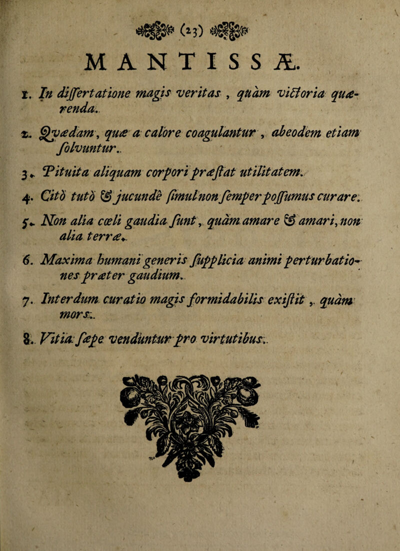 MANTISSA. r. In dijfertattjone magis veritas , quhn visoria qu£- rendo:. X. ^vadam , qu£ a calore coagulantur y abeodem etiam folvuntur,. 3 Pituita aliquam corpori {nefiat utilitatem. 4. Citb tuto ^ jucunde fimulnon femperpofiumuscurare.. f*. Kon alia coeli gaudia fiunt y, quam amare ^ amari, non¬ alia terr^y^. 6. Maxima humani generis fiupplicia animi perturbatio^ nes pr at er gaudium. 7. Interdum curatio magis fiormidabiUs exifiit y qudm^ morss.. 8^. Vitia:fiape vendunturpro virtutibus..