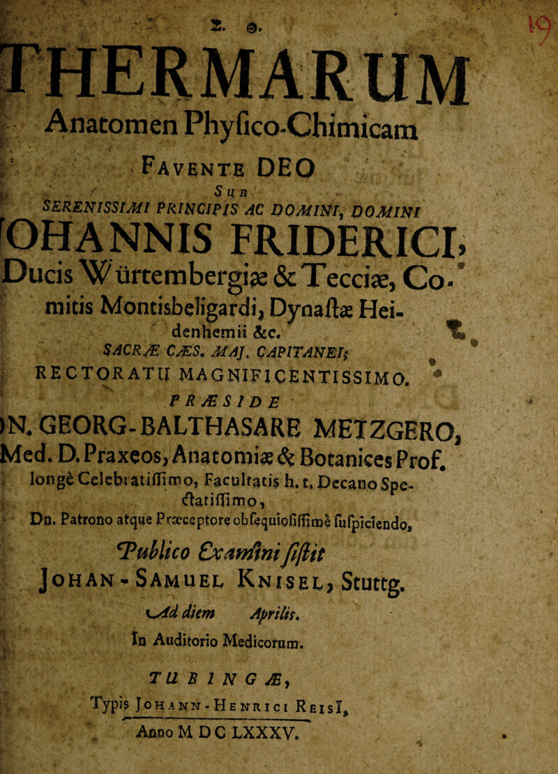 r; te Favente DEO Sub SERENISSIMI PRINCIPIS AC DOMINI, DOMINI ScjTeccix, Co* * mitis Montisbeligardii Dynaftae Hei- denhemii &c. SACRJE CMS. MAJ. CAPITANEIs RECTORATU MAGNIFICENTISSIMO. * <P R JE SIDE )N. GEORG-BALTHASARE MHTZGERO, Med. D.Praxeos.Anatorois&BocanicesProf. long^ Celeb» atidlmo, Facglfatis h. t, Decano Spe- ftarifiimo, Dn. Patrono atque Pra-ceptore obfequiofiffime fufpidendo, ‘Publico Cxanfwi fifltt JoHAN * SAMUED KnisEEj Stuttg. | Ksid diem Aprilis. In Auditorio Medicorum. T U B 1 N G /E, Typis Johann-Henrici ReisI, ~ Anoo M D C LXXXV.