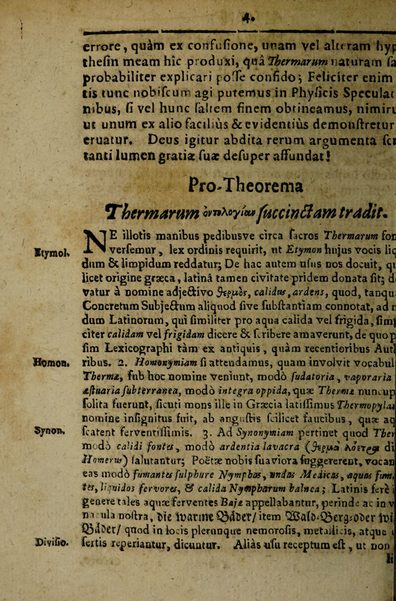 Stymob Homom SynoTw Divido. J < . v;;- , . . ;;7 ' 4» errore, quam ex corifufione, unam vel aluram hyp ihefin meam hic produxi, qua Thermarum naturam fa probabiliter explicari pofTe confido*, Feliciter enim lis tunc nobileum agi putemus in Phy/icis Speculat tubus, fi vel hunc falrem finem obtineamus, nimiri ut unum ex alio facilius & evidentius demonftretur eruatur* Deus igitur abdita rerum argumenta fci lauti lumen gratia: fu* defuper affundat! Pro-Theorema v s *Thermarum hntoyt»» fuccwftam tradit. NE illotis manibus pedibusve circa ficros Thermarum for ver femur , lex ordinis requirit, ut Etymon hujus vocis li q dum & limpidum reddatur; De hac autem ufns dos docuit, qi licet origine graeca, latinA tamen civitate pridem donata fit; d< Vatur a nomine adjeftivo $tp}xh9 calidus9ardtns7 quod, tanqui Concretum Sub j edum aliquod fi ve fubftantiam connotat, ad v dum Latinorum, qui fimiliter pro aqua calida vel frigida,fim| citer calidam vel frigidam dicere & feribere amaverunt, de quop fim Lexicographi tam ex antiquis, quam recenti oribus Autl iribus. 2. Homonymiam fi attendamus, quam involvit vocabul Tberma, fub hoc nomine veniunt, modo fudatoria, vaporaria Afluar ia fubterranea, modo integra oppidat^uw Thema numup folita fuerunt, ficuti mons ille in Graecia latifiimus Thermopylae nomine infignitus fuit, ab anguftis fcilicet faucibus, quse aq Latent ferventifiimis. 3« Ad Synonymiam pertinet quod Tbei modo calidi fontes> modo ardentia lavacra hoiVfjp di Homerus) lalivtantut; Poetae nobis fu a vi ora fog gererent, vocan eas modo fumantes [ulphur e Nymphas, undas Medicas, aquas fuvti tis, liquidos fervores, & calida Nympharum balnea; Latinis fere i geoere t des aqure ferventes Eajz appellabantur, perinde ac in v na nla noftra, Me iuatim S$4*eY/item ^afo^cvg^er \vi Q5^er/ qaod in locis plernnque nemorofis, metaiiicis, atque < feitis reperianitur, dicuntur. Alias ufu receptum ell, ut non