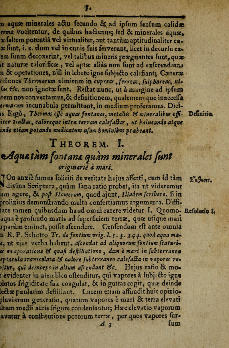 frwx vocitentur, de quibus ha&enus; fed & minerales aquae* ae faltem potenti&vel virtualiter, aut tantum aptitudinaliter ca¬ se funt, i. e. dum vel in cunis fuis ferverunt, licet in decurfu c*. em Fuum decoxerint, vel talibus mineris praegnantes funt,quae it naturae calorificae , vel aptae alias non funt ad exfercndanu n & opeTationes, nlfi in lebete igne fubjeQo calefiant; Caeterae - nfiones Thermarum nimirum in cupreas, ferreas, fulpbureas), nU fas &c, non ignotae funt. Reftat nunc, ut a margine ad ipfum item nos convertamus,& definitionem, qualemcunque inacceflk e marum incunabula permittunt, in medium proferamus. Dici- is Ergo, Thermas ejfe aquas fontanas, metallis & mineralibus effi* Definitio, iter jtnUaSy caloreque intra terram calefaBas, ut balneattdo atque indi etiam potando medicatum ufum hominibus pr&beanh Theorem. L tAqmtam fontana quam minerales funt originarie d mari. 1 Oa anxie fumus foliati de veritate hujus afferti, cum id tam * divina Scriptura,quam fana ratio probet, ita ut videremur ulli agere, & pofl Homerum, quodajunt, Iliadem feribere, fi in prolixius demonftrando multa conferti annis argumenta. Diffi- tate tamen quibusdam haud omni carere videtur h Qucmo- Refolutio I* aqua e profundo maris ad fuperficiem terrae, qua* utique mari rpamm eminet, poliit afeendere. Cenfendum eft ante omnia n R. P. Schc tto Tr. de fontium orig. L y. p. 344, qmdaqua ma- 0, ut ejus verba b ibent, /ifcendat ad aliquorum fontium fcaturi- es evaporatione & qua/i deftillatione , dum h mari in fubterranea ep facula trans coi ata & calore fubterraneo calefaBa in vapores re- \>itUYy qui deinceps in altum afeeniunt &c. Hujus ratio & mo- 5 evidenteT in ale<j bico oftenditur, qui vapores a fubj.&o igne datos frigiditate fua coagulat, &. in guttas cogit, quae deinde [e£hepauJatim delHIlant. Lucem etiam afiundit huic opinio* pluvlaTum generatio, quarum vapores e mari & terra elevati iltum medii aeris frigore condenfantur; Hac elevatio vaporuna uvatur & cgnftitutione poiorum terrse, per quos vapores fnr- A 3 fena