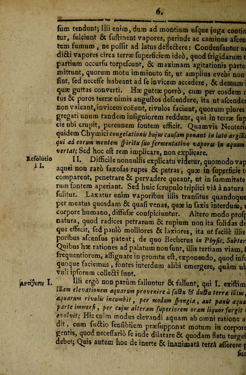 Jlefblutio i U I. fum tendunt; Illi enim, duro ad montium ufque juga contin tur, fulciunt & fuftinent vapores, perinde ac caminus afcen tem fumum , ne poffit ad latus defle&ere: Condenfantur ai di&i vapores circa terne fuperficiem ided, quod frigidarum t partium occurfu torpefeunt, & maximam agitationis partei mittunt, quorum motu imminuto fit, ut amplius evehi non fint, fed neceffe habeant ad fe invicem accedere, & demum i «juse guttas converti. Hae guttse porri-, cum per eosdem r tus& poros terrae nimis anguftos defeendere, ita utafcender non valeant, invicem coeunt, rivulos faciunt, quorum plures gregati unum tandem infignicrem reddunt, qui in terrae fup cie ubi erupit, perennem fontem efficit. Quamvis Neoteru quidem Chymici congelationis hujus caufam ponant in luto argilla qui ad eorum mentem jfriritu fuo fermentat i vo vapores in aquam vertat; Sed hoc eft rem implicare, non explicare, 11. Difficile nonnullis explicatu videtur, quomodo vap aquei noa raro faxofas rupes & petras, quae in fuperficie t< comparent, penetrare & pervadere queant, ut in fummitate ruin fontem aperiant. Sed huic fcrupulo triplici vi& k natura foiitur. Laxatur enim vaporibus illis tranfitus quandoque per meatus quosdam & quafi venas, quae in faxis interdum, i corpore humano, diffafse conspiciuntur. Altero modo proff natura, quod radices petrarum & rupium non ita folidas di que effecit, fed paulo molliores & laxiores, ita ut facile illis porfbus afcenfus pateat ; de quo Becherus in Pbyfic. Subter Quibus hae rationes ad palatum non funt, illis tertiam viam, f frequentiorem, affignare in promtu eft, exponendo, quod infe quoque faciemus, fontes interdum alibi emergere, quam ub vuii ipforum colle&i funt. 1 Ilii ergo non parum falluntur & fallunt, qui I. exiftim iham elevationem aquarum provenire a fuBu & duPbu terra illius, aquarum rivulis incumbit, per modum #ongial aut panis aqua parte immerf , per cujus alteram fuperiorem oram liquor furgit i evolvit; Hic enim modus elevandi aquam ab omni ratione a ait, cum fu&io fenfibilem praefuppo-nat motum in corpore gentis, quod neceftario fe inde dilatare & quodam flatu turgef debet} Quis autem hoc de inerte & iaanimatd terrd aflerere j: ^ ' for i