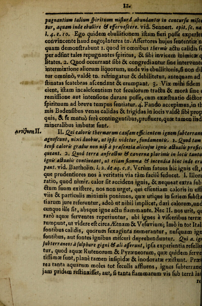 tu pugnantium talium j}>ir ituum nrifturd abundantes in concurfu mifct tur> aquam inde ebullire & e fervefieri, vid. Sennert. epit.fc. na\ l, 4* e. ior Ego quidem ebullitionem illam fieri polle experiei convincente haud negojlnterea tn* AfTertores hujus feotefttiae*n quam demonflrabunt i. quod in omnibus thermis a&u calidis fi per adfint tales repugnantes fpiritus, & fibi invicem inimicae q litates. 2. Quod occurrant iibi & congrediantur fine interventi intermixtione aliorum liquorum» unde vis ebullitionis,fi non dii tur omnino, valde tn, refringatur & debilitetur, antequam ad flinatas (catebras afcendant & erumpant, g. Vix mihi fidem cient, illam incalefcentiam tot fe culorum tra&u & morA fine i remiffione aut intenfione durare pofle, cum exseftuatio di&ori fpirituum ad breve tempus fentiatur. 4. Fando accepimus,in tb mis Badenfibus venas calidas & frigidas in locis vald£ fibi prop quis, & fe mutuo fere contingentibus,profluere,quse tamen iisd mineralibus imbutae funt. II. II, Qui caloris thermarum caufatn efficientem ignem fubterrane agnofcunt, nixi duobus, ut ipfis videtur 9 fundamentis. 1, Quod tam tenfi caloris gradus non nifi d prafemia alicufus ignis aSualisprofici queant• 2. Quod terra anfra&us & caverna plurimis in locis tantu ignis a&ualis contineant , ut etiam flamma & incendia bine inde eru pant. vid. Bartholin. 1. 2. de aq. c.S. Verum fatuus hic ignis efl,i que prudentiores nos a veritatis via tam facile feducet I. lllori ratio, quod nitnir* calor fit accidens ignis, & nequeat extra fubj £lum fuum exiftere, nos non urget, qui eflentiam caloris in effl viis & particulis minimis ponimus, qu* utique in firiem fubfta tiarum jure referuntur, ade& ut nihil implicet, dari calorem,und cunque ille fit, absque igne a&u flammante. Nec II. nos urit, qt raro aquae ferventes reperiuntur, ubi ignes e vifeeribus terrae rumpunt, ut videre eft circa A&nam&Vefuvium; Imo in tot Itali fontibus calidis, quorum fexaginta numerantur, nufquam ign fontibus, aut fontes ignibus mifceri deprehenduntur. Qui a. igt Jubterraneos d fulpbure gigni & ali afferunt, ipfa experientia refellu £luo^ a9U3e Rutenorum & Pyraeneorum, quae quidem ferve timmae funt, plane tamen infipidae & inodoratse exiflunt. Praei fea tanta aquarum moles tot feculis affluens, ignes fubterrane jam pridem reftinxiffet, aut, fi tanta flammaram vis fub terni lai u