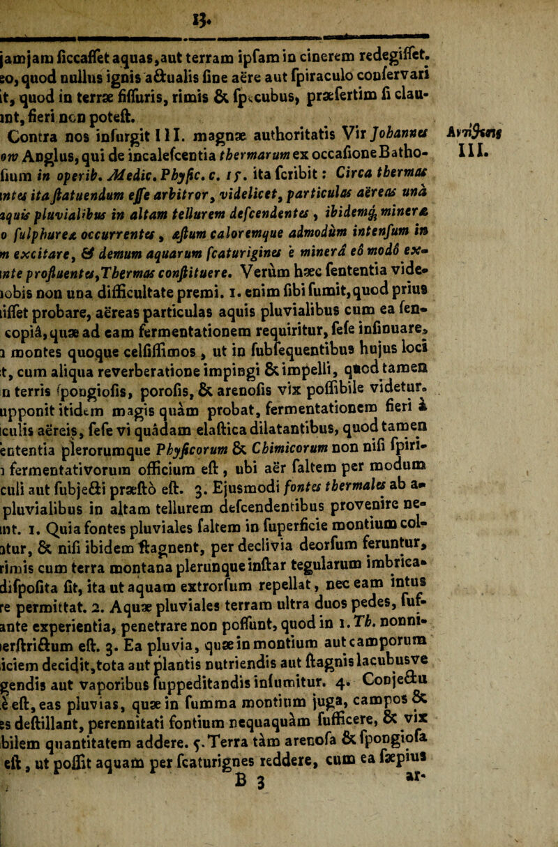 jam jam ficcaflet aquas, aut terram ipfam io cinerem redegiffet. eo, quod nullus ignis a&ualis fine aere aut fpiraculo coufervari it, quod in terrae fiffuris, rimis & fp^cubus, praefertim fi clau- jnt, fieri ncn poteft. Contra nos infurgit III. magnae authoritatis Vir Jobannu oro Anglus, qui de incalefcentia thermarum ex occafione B atho- fium in operit, Medie. Phy fle, c. ty, ita feribit: Circa thermae \ntes itaftatuendum ejfe arbitror, videlicet, particulas aereas una iquis pluvialibus in altam tellurem defeendentes , ibidem% miner a o fulphurea occurrentes, ajlum caloremque admodum intenfum in m excitare, & demum aquarum fcaturigines e miner a eo modo ex» \nte profluent es ,Thermas conflituere. Verum haec fententia vide» lobis non una difficultate premi, i. enim fibi fumit,quod prius liflet probare, aereas particulas aquis pluvialibus cum ea fen- copi&, quae ad eam fermentationem requiritur, fefe infinuare» i montes quoque celfiffimos , ut in fubfequentibus hujus loci t, cum aliqua reverberatione impingi & impelli, qiod tamen n terris (pongiofis, porofis, & arenofis vix poffibile videtur» upponit itidem magis quam probat, fermentationem fieri i [culis aereis, fefe vi quadam elaftica dilatantibus, quod tamen e utentia plerorum que Phy fleor um & Chimicorum non nifi fpiri* \ fermentativorum officium eft , ubi aer faltem per modum culi aut fubje&i prxftb eft. 3. Ejusmodi fontes tbermales ab a» pluvialibus in altam tellurem defeendentibus provenire ne« int. 1. Quia fontes pluviales faltem in fuperficie montium col¬ atur, & nifi ibidem ftagnent, per declivia deorfum feruntur, rimis cum terra montana plerunqueinftar tegularum imbrica* difpofita fit, ita ut aquam extrorfum repellat, nec eam Intus re permittat. 2. Aquae pluviales terram ultra duos pedes, fur- ante experientia, penetrare non pofiunt, quod in i.Tb, nonni- lerftriftum eft. 3. Ea pluvia, quae in montium aut camporum iciem decidit,tota aut plantis nutriendis aut ftagnis lacubusve gendis aut vaporibus fuppeditandis inlumitur. 4. Conjeciu e eft, eas pluvias, quae in fumma montium juga, campos 8c ss deftillant, perennitati fontium nequaquam fufficere, & vix bilem quantitatem addere. 5.Terra tim arenofa &fpongiofa. eft, ut pofiit aquam per fcaturignes reddere, cum ea fsepius Avtifccnt III.