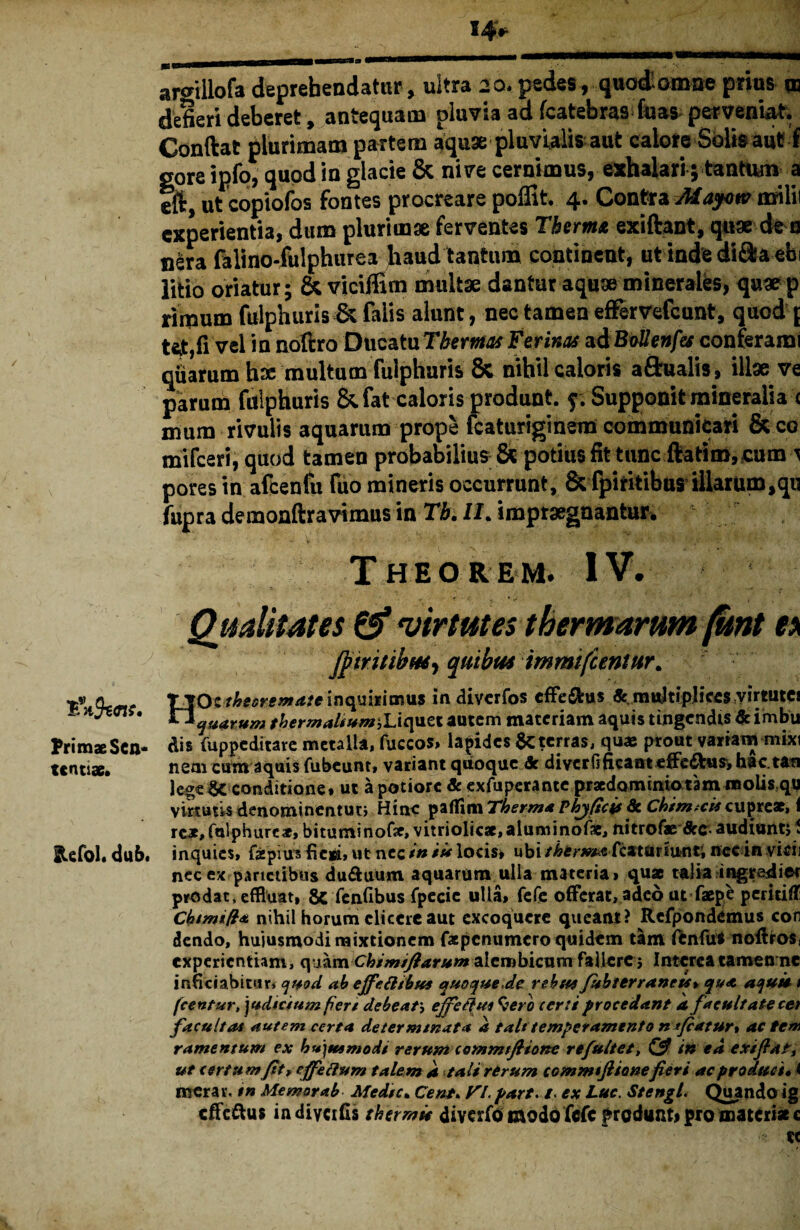 Primae Sen¬ tentiae. Refol. dub, argiilofa deprehendatur, ultra 20. pedes, quod’omne prius m defieri deberet, antequam pluvia ad fcatebras fuas perveniat. Conftat plurimam partem aquae pluvialis aut calore Solis aut f gore ipfo^ quod in glacie & nive cernimus, exhalari; tantum a tft, ut copiofos fontes procreare poffit. 4. Contra Maycw milii experientia, dum plurimae ferventes Thermo exiftant, quae de o nera falino-fulphurea haud tantum contineat, ut inde diOra ebi litio oriatur; & viciffim multae dantur aquae minerales, quae p rimum fulphuris & falis alunt, nec tamen effervefeunt, quod ( vel in noftro Ducatu Thermas Ferinas adBollenfes conferam! quarum hae multum fulphuris & nihil caloris aftualis, illae ve parum fulphuris &fat caloris produnt, f. Supponit mineralia c mum rivulis aquarum prope fcaturiginem communicari &co mifceri, quod tamen probabilius & potius fit tunc ftatim, cum t pores in afcenfu fuo mineris occurrunt, & fpiritibus illarum,qu fupra demonftravimus in Tb. II. impraegnantur* T HEO R EM. IV. Qualitates (f virtutes thermarum(knt e\ JptritihfH') quibus immifeentur. HOc theoremate inquirimus in diverfos cffeffcus «t multiplices virtutes quarum thertnaltum jLiquet autem materiam aquis tingendis &imbu Ais fuppeditare metalla, fuccos» lapides $C terras, qua: prout variam mixi nem cum aquis fubeunt, variant quoque & diverfifieant efferus, hac.t*n lege^C conditione» ut apotiorc Sc exfuperante praedam inio tam molis qg virtutis denominentuti Hinc paflTim Therma Vhj ficis & Chim.cts cupreae, 1 reae,Culphure*, bitutninofe, vitrioIicae,aluminof3c, nitrofae Arc- audiuntj \ inquies, fepius fieri, ut nec/» ii* locis» ubi/hermafcaturiunt, nec in vicii nec ex parietibus du&uum aquarum ulla materia» quae talia ingreAier prodat, effluat, & fenfibus fpecie ulla, fefe offerat, adeo ut faep£ pcritifT Cbimifl* nihil horum elicere aut excoquere queant? Refpondemus con dendo, hujusmodi mixtionem faepenumero quidem tam ienfu* noffros, experientiam, quam Chimiflarum alcmbicum faUcrc; Interea tamen ne inficiabitur* quod ah effetttbus quoque.de rebtu fuhterraneis» qua aquis / fcentur, judicium fiert debeat\ ejf e fl ui 9ero certi procedant k facultate cet f acuit a* autem certa determinata a talt temperamento n flatur* ac tem ramentum ex hujusmodi rerum commtjhone re fuit et, <2? in ea exi flati ut certumfit, effettum talem k tali rerum commtftionefieri ac produci» i merav. in Memor ab Medtc. Cent. VI. part. /. ex Lue, Stengl. Quando ig efferus indiycifis thermis divafo modo fefc fredunti pro materi* c