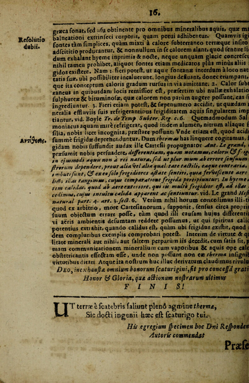 r. 1«. Eefoiutio dubii. graeca fonat» fed ufu obtinente pro omnibus mineralibus aquis* quse ma balneationi cxtrinfeci corporis, quam potui adhibentur. Quamvis igi fontes tam fimplices, quam mixti a calore fubterraneo terraeque infito adfeititio producantur. & nonnullum infe calorem alant» quod fentire Ii< dum exhalant hyeme inprimis & nofte, neque unquam glacie concrcfci nihil tamen prohibet, aiiquot fontes etiam medicatos plus miniis aliis i gidoscxiftere. Nam 3. fieri poteft, ut aqu« fontanae interdum a loco nati fatis fu*» ubi poflibilitcr incaluerunt, longius defluant* donec erumpant» auc ita conceptum caloris gradum rurfus in via amittant» 2. Calor fubt «ancus in quibusdam locis remilfior eft, prafertim ubi nullae exhalatio fulphure* & bituminofae, quae calorem non parum augere poliunt, eas fi ingrediuntur. Fieri etiam poteft, & faepenumero accidit, ut quaedam 1 neralia effluviis fuis refrigerantious frigiditatem aquis lingularem imp tiantur, vid. Boylc Tr. de Temp Sub fer. Reg, c.6. Quemadmodum Sal moniacus aquam mire refrigerat, quod itidem alumen» nitrum aliaque f filia, nobis licet incognita, prscftarc poflunti Vnde etiam eft, quod acidi fumme frigidae deprehenduntur. Dum thermas has linquere cogitamus, 1 gidam nobis fuffundit audax ille Cartefii propugnator Ant. Legrand, < praefumit nobis perfuadert, differentiam, quam notamus,caloru &fiig* tn ejusmodi aquis non a rei natura fed utplurmum ah errore fi nfuum f rerum dependere t prout ali a %el alta qualitate tali ili, eaque contraria» imbuit fiunt, <3“ ex eo folo frigidiores aftate fentiri, qutaferteftente aere ii&a il as tangimus ,cu\us comparatione frigida percipiuntur, Inhjeme* tem calidas, quod ab aere exter tore, qui eis multo frigidior efl, ad illas < cedimus, cujus intuitu calida apparent ac fentiuntur. vid, Lc grand Hift naturai part. 4. art. ^ fili. 6. Verum nihil horum concedimus illi*ti quod ex arbitrio, more Cartcfianorum, fupponit, fenfus circa proprii fuum obie&um errare pofle, tum quod illi caufam hujus differentii vi aeris ambientis defumtam reddere poffumus, ut qui fpiritus calic potentius extiahit, quando calidus eft, quam ubi frigidus exiftit, quod i dem compluribus exemplis comprobari poteft. Intcrim de virtute & qi litate minerali aut nihil, aut faitem perparum iis decedit» cum fatis fit, p mara communicationem mineralium cum vaporibus 8c aquis ope calc obftetricantis cffcftim efle, unde non poffunt non eae therma infignit virtutibus ditari Atque ita noftium huc illuc derivatum claudimus rivulu Deq> inexbaufta omnium bonorum fcaturigini,jit pro concejfdgrati Honor Gloria, qua aBionum nojirarum ultimus FINIS u T terrae e fcatetaris faliutit plen6 agmine thema. Sic dpfti ingenii hsec eft featurigo tui. His egregium ft>ecimen boc Dni Rejfron&en Aut oris commendat Praefe