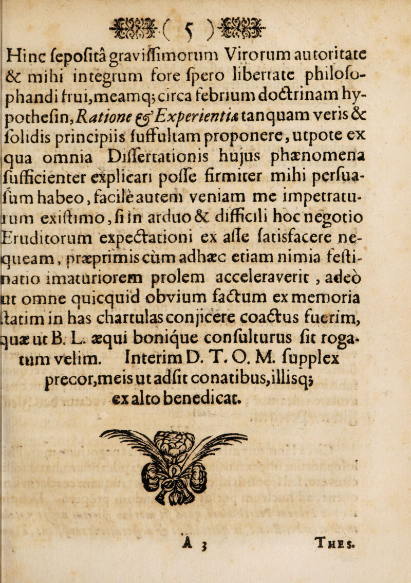 Hinc fepofita gravi (Timorum Virorum au tori cate & mihi integrum fore fpero libertate philofo- phandifrui,meamq; circa febriumdo&rinam hy- ^Qthedn,Ratione Experientia tanquam veris & iolidis principiis fufFuliamproponere,utpote ex qua omnia DilTertationis hujus phaenomena fufficienter explicari polle firmiter mihi perfiia- Ium habeo, facile autem veniam me impetratu* irum exirtimOjfiin arduo & difficili hoc negotio Eruditorum expedfcationi ex afle fatisfacere ne¬ queam, praeprimisciimadhasc etiam nimia fefti- natio imaturiorem prolem acceleraverit, adeo ut omne quicquid obvium fadtum ex memoria ftatimin has chartulas conjicere coadfus fuerim, quae ut B. L. aequi bonique confiilturus fit roga¬ tum velim. Interim D. T. O. M. fupplex precor,meis ut adfit conatibus,illisqj ex alto benedicat. A , Thes.