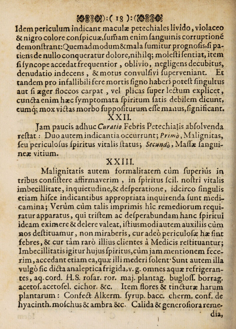 Idem periculum indicant maculae petechiales livido, violaceo & nigro colore confpicuae,fumam enim (anguinis corruptione demonflrant:Quemadmodum&:mala fumitur prognofis>fi pa¬ tiens de nullo conqueratur dolore,nihiiq; moleftifentiat, item fi lyncope accedat frequentior , oblivio, negligensdecubitus* denudatio indecens, & motus convulfivi fuperveniant. Et tandem pro infallibili fere mortis figno haberipoteft fingultus aut fi aeger floccos carpat , vel plicas fuper ledurn explicet, eunda enim haec fymptomata fpiritum fatis debilem dicunt, cumq; mox vidas morbo fuppofiturum efle manusjfignificant. XXII. Jam paucis adhuc Curatio Febris Petechiajis abfolvenda reflat: Duo autem indicantia occurrunt; Primo , Malignitas, feu periculofus fpiritus vitalis flatus;, Secando, Maffae fangui- neae vitium* XXIII. Malignitatis autem formalitatem cum fuperius in tribus confiftere affirmaverim , in fpiritus fcil. noftri vitalis imbecillitate, inquietudine,&: defperatione, idcirco iingulis etiam hifce indicantibus appropriata inquirenda funt medi¬ camina; Veriim ciim talis imprimis hic remediorum requi¬ ratur apparatus, qui triftem ac defperabundamhanc fpiricui ideam eximere & delere valeat, iffiusmodi autem auxiliis cum nos deftituamur, non miraberis, cur adeo periculoffe hae fuit febres, St cur tam raro illius clientes a Medicis reffituantur; Imbecillitatis igitur hujus fpiritus,cum jam mentionem fece¬ rim , accedant etiam ea,quae i Ili mederi folenr Sunt autem illa vulgo fic di da analeptica frigida, v. g. omnes aquae refrigeran¬ tes, aq.cord. H.S. rofar. ror. maj. plantag. bugloff borrag. acetof.acetofel. cichor. &c. Item flores & tindurae harum plantarum: Confed Alkerm. fyrup. bacc. cherm.conf.de hyacinth. molchus & ambra &c. Calida & generofiorarerae- i