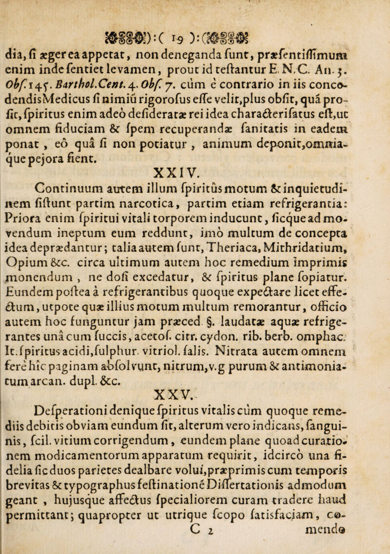 mm)-c 19 y-cmm dia, fi aegercaappetat, non deneganda funt, pnefentifitrnum enim inde fentiet levamen, prout id teftantur E N, C An. 5. Obf. BarthoLCent. 4,0^/7 7. cum e contrario in iis conco- dendisMedicus fi nimiu rigorofus eife velir>plus obfit, qua pro- fic, fpiritus enim adeo defideratae rei idea charafterifatus eft,uc omnem fiduciam & fpem recuperandae fanitatis in eadem ponat , eo qua fi non potiatur , animum deponit,omnia- que pejora fient. XXIV. Continuum autem illum fpiritus motum & inquietudi¬ nem fiftunt partim narcotica, partim etiam refrigerantia: Priora enim fpiritui vitali torporem inducunt, ficque ad mo¬ vendum ineptum eum reddunt, imo multum de concepta idea depraedantur; talia autem funt, Theriaca, Mithridatium, Opium tor. circa ultimum autem hoc remedium imprimis monendum , ne dofi excedatur, fpiritus plane fopiatur. Eundem poftea a refrigerantibus quoque expeftare licet effe- dhim,utpote quae illius motum multum remorantur, officio autem hoc funguntur jam praeced §. laudatae aquae refrige¬ rantes una cum fuccis, acetof. citr. cydon. rib. berb. omphac. It.fpiritus acidi,fulphur. vitriol. falis. Nitrata autem omnem fere hic paginam abfolvunt, nitrum,v.g purum & antimonia- cuxnarcan. dupl.&c. xxv.: Defperationi denique fpiritus vitalis cum quoque reme¬ diis debitis obviam eundum fit, alterum vero indicans, fangui- nis, fcil. vitium corrigendum, eundem plane quoad curatio¬ nem modicamentorumapparatum requirit, idcirco una fi¬ delia fic duos parietes dealbare volui,praeprimis cum temporis brevitas SctypographusfeftinationeDifTertationis admodum geant , hujusque affe&us fpecialiorem curam tradere haud permittant; quapropter ut utrique fcopo fatisfacjam, c©- C z mendo