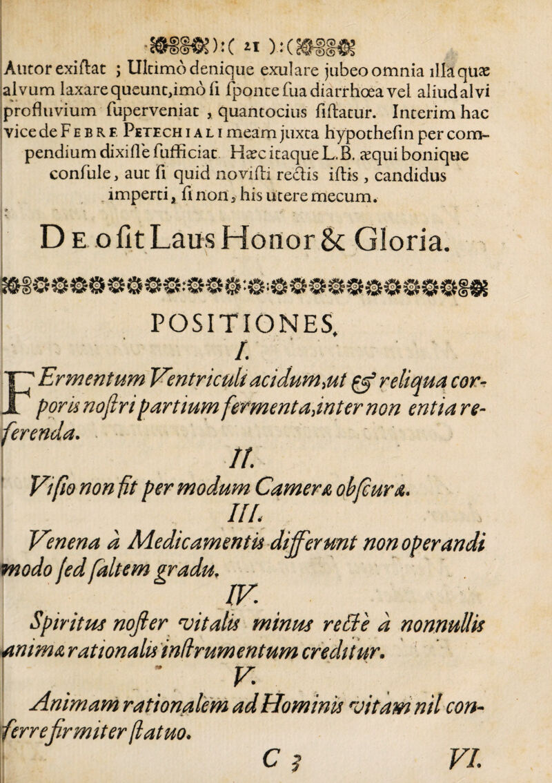 Autorexiflat ; Ultimo denique exulare jubeo omnia lllaquaj alvum laxare queunt,imo fi fpontefua diarrhoea vel aliud alvi profluvium fuperveniat , quantocius fiftatur. Interimhac vicedeFEBRE Petechi ali meam juxta hypothefin per com¬ pendium dixifle Fufficiat Ha?c itaque L.B. «equi bonique confule, aut fi quid lioviftj reclis iftis , candidus . imperti, fi non, his utere mecum. D e o fit Laus Honor 8c Gloria. POSITIONES, « '9 I. ■qua car¬ entia re¬ ferenda. II. Vi fio non fit per modum Camer a obfcura. IIL Venena a Medicamentis differunt non operandi modo fed faltem gradu. Spiri tue nojier vitalis minus re die d nonnullis anima rationalis indrumentum creditur. ; V Animam rationalem ad Hominis vitam nil con¬ ferrefirmiter (latuo. C ? VI.