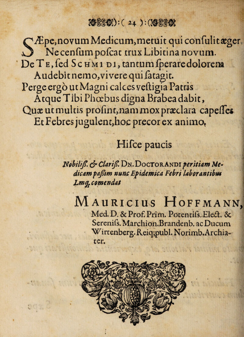 h % -(m m S^peJnovumMedicum)metuit qui confulit aeger Necenfum poicat trux Libitina novum. DeTE,fed Schmi Dr,tantumiperaredolorena Audebit nemori vere qui iatagit. Perge ergo ut Magni calces veftigia Patris Atque Tibi Phoebus digna Brabea dabit, Quae ut multis profin t, nam mox praeclara capefTes Et Febres jugulent,hoc precor ex animo? • • j* A ■ «a* d Hifce paucis ■ . .... * . - . ■ Nobil/jT. & ClariJ?. Dn.D o cto r And i peritia m Me¬ dicam pafem nunc Epidemica Febri laborantibus Lmfccomendat J Mauricius Hoffmann, Med. D. & Pro£ Prim. Potentiis. Eled. & Serenifs. Marchion.Brandenb. ac Ducum W ircenberg. Reiq;publ. Norimb. Archia¬ ter.