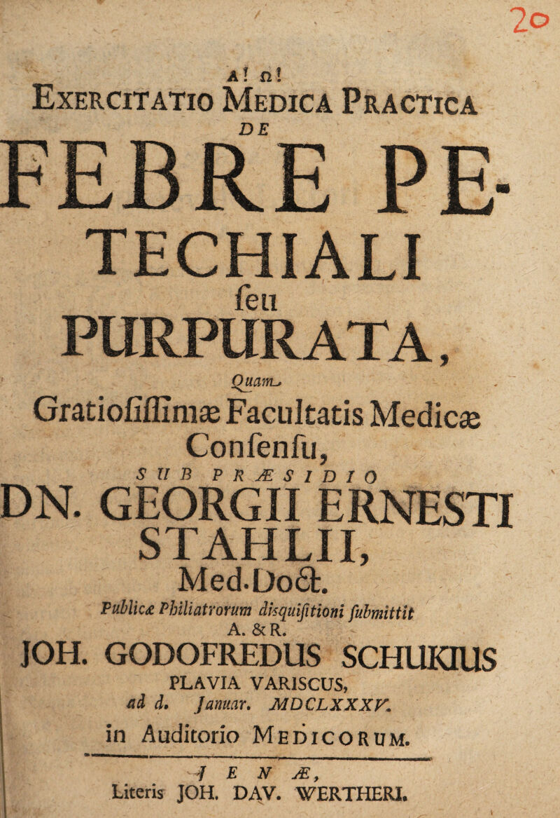 2o a! n! Exercitatio Medica Practica FEBRE PE- TECHIALI fen PURPURATA, OuanL, Gratiofiffimas Facultatis Medicae Confenfu, SUB PRAESIDIO DN. GEORGII ERNESTI STAHLII, Med.Do6t. Public£ Pbiliatrorum dkquifitioni fulmittit A. & R. - JOH. GODOFREDUS SCHUKIUS PLAVIA VAR1SCUS, ai i. Januar. MDCLXXXV. in Auditorio Medicorum. m m r. _ r,. , - „ _ -f E N JE, Literis JOH. DAV. WERTHERI.