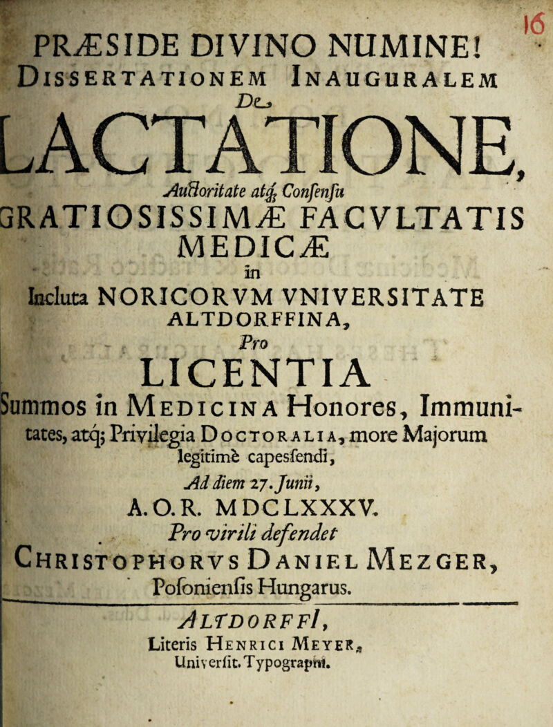 16 PRAESIDE DIVINO NUMINE! ' Wr Jt -- Dissertationem Inauguralem AuHoritate at% Confenfu GRATIOSISSIMA FACVLTATIS MEDICA an Incluta NORICORVM VNIVERSITATE ALTDORFFINA, LICENTIA Summos in Medicina Honores, Immuni¬ tates, atq; Privilegia D o c t o r a l i a , more Majorum legitimi capesfencH, ! Ad diem 27.Junii, A.O.R. MDCLXXXV. Pro'virili defendet Christophorvs Daniel Mezger, __ Pofonienfis Hungarus. JlfdorffI , Literis Henrici MeyeRj, Univerfit.TypograpM.