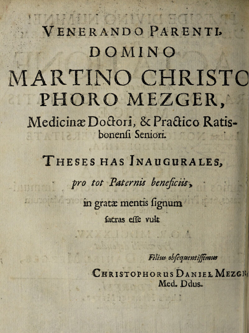 Venerando Parenti» DOMINO MARTINO CHRISTO PHORO MEZGER, Medicinas Do&ori, & Pra£Hco Ratis- bonenfi Seniori. Theses has Jnaugurales, pro tot Tat emis beneficiis „ in gratas mentis lignum facras effe vult Filius ebje-quentijjtmus ChRISTOPHORUS DaN JEL MeZGKj Med. Ddus»