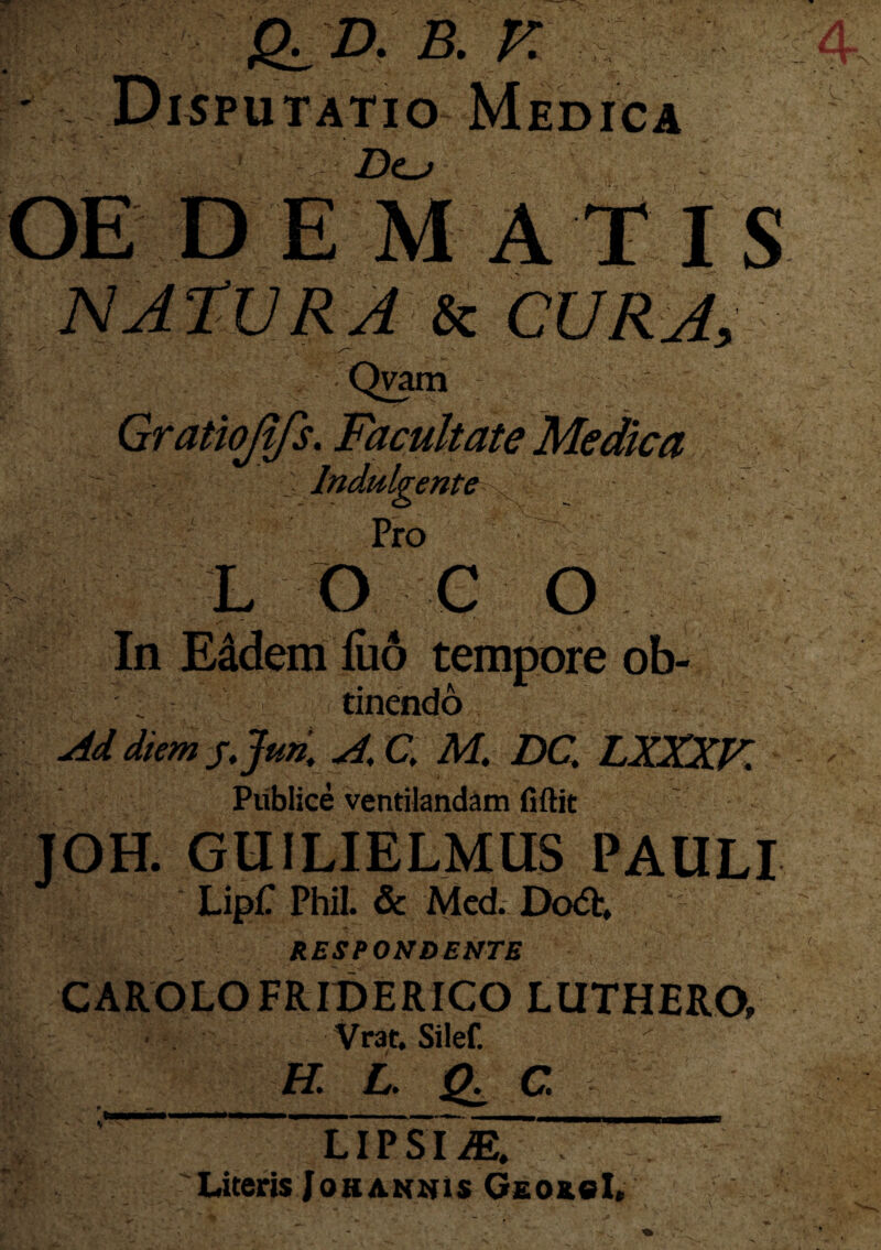 A B. E ' Disputatio Medica Z>o OE DEMATIS Qvam Gratiojifs. Facultate Medica Indulgente : Pro LOCO V ' /- *. ‘V • -J I ' 4 ~ In Eddem fuo tempore ob- .. tinendo Ad diem j.Jun, A,C, M. DQ LXXXK Publice ventilandam fiftit JOH. GUILIELMUS PAULI LipfT Phil. & Med. Dcx5h RESPONDENTE CAROLOFRIDERICO LUTHERO» Vrat. Silef. U. L. Q. C ' ; f _ . — , .... _ lTpsim. . . Literis Johannis GeokcL