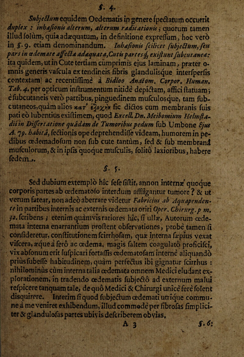 . -r StibjeSltm equidem Oedematis in genere i pedatum occurrit duplex : inhajionis altcrum> alterum radieationis ,* quotum tamen illudfolum, quia adaequatum, in definitione expretfum, hoc vero in £.9. etiam denominandum. Inhafionia fcilicet fubjeflumffeu pars in oedemate affetta adaquat a^Cutispartes<fo exiftuntfubcutanea; ita quidem, ut in Cute tertiam cumprimis ejus laminam, praeter 0- mnis generis vafcula ex tendineis fibris glandulisque interfperfis contextam- ac recentiffime a Bidloo Anaiom. Corpor, Human. Tab. per opticum infixumentum nitide depi&am, affici ftatuam *, efubcutaneis vero partibus, pinguedinem mufculosque, tam fub- cutaneos,quam alios kat fic didos cum membranis fuis pati eo lubentiris exiftimem, quod Excel/. Dn. Meibomium Helmfta- diiin Differtatione quadam de Tumoribus pedum fub Umbone £jus A. 79, habita, fedionis opedeprehenditfe videam, humorem in pe¬ dibus cedemadofum non fub cute tantum, fed & fub membrani mufculorum, & in ipfis quoque mufculis, folito laxioribus, habere fedeiru. '% fi; Sed dubium extemplo hic fefe fiftit, annon interna** quoque corporis partes ab cedematofo interdum affligantur tumore ? & ut verum fatear, non adeo aberrare videtur Fabricius ab Aquapcnden- te in partibus internis ac externis oedemata oriri Opcr. Chimrg.p m. ^.feribens ,* etenim quamvis rariores hic, f? ullae*, Autorum oede¬ mata interna enarrantium prodent obfervationes, probe tamen fi confideretur, conftitutionemfcirrhofam, quae interna fepius vexat vifcera, seque a fero ac oedema, magis faltem coagulato proficifci, vixabfonum erit fufpicarifortaffiscedematofam interne aliquando priusfubefTe habitudinem, quam perfedus ibi gignatur fcirrhus : nihilominus cum interna talia oedemata omnem Medici eludant ex¬ plorationem, in tradendo oedematis fubje£o ad externum malui refpicere tariquam tale, de quo Medici & Chirurgi unice fere folent disquirere. Interim fi quod fubje$um oedemati utrique corhmu- ne a me veniret exhibendum, illud commode per fibrofas /implici¬ ter Scglandulofas partes ubivis deferiberem obvias, ; . A 3 v