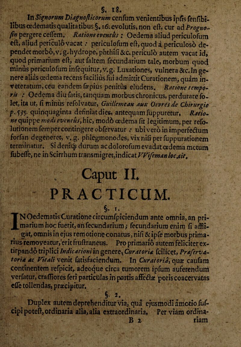 §♦ i8* In Signorum Liagnofticorum cenfum venientibus ipfis fenfibi- libus oedematis qualitatibus §, r 6. evolutis, non eft, cur ad Progno* ftn pergere cefiem, Ratione evcnt&s : Oedema aliud periculofum *ft» aliud periculo vacat .* periculofum eft,quod i periculoso de- pendet morbo,v,g. hydrope, phthifi&c. periculo autem vacat id, quod primarium eft, alit (altem fecundarium tale, morbum quod minus periculofum infequitur, v.g. Luxationes, vulnera &c.In ge* nere alias oedema recens facilius fui admittit Curationem* quam in¬ veteratum, ceu eandemfepius penitus eludens. Ratione tempo¬ ri* : Oedema diu Luis, tanquam morbus chronicus, perdurare fo- Iet,ita ut, fi minus refolvatur, Guillemcau aux Ocvresde Chirurgie ' p. '535. quinquaginta definiat dies, antequam fuppuretur, Ratio- ne quippe modi eventus, hic, mod6 oedema fir legitimum, per relo- lutionem fempercontingere obfervatur ubiveroioimperfe&um forfan degeneret, v, g. phlegmonodes, vix nili per fuppurationem terminatur. Si deniq? durum acdolorofum evadat oedema metum fubefle,ne in Scirrhum transmigret,indicat VVifemanlvc.cit. - 1 ■ * * 5 _ - •- . . Caput II. PRACTICUM. §. T. IN Oedematis Curatione drcumfpiciendum ante omnia, an pri¬ marium hoc fuerit, an fecundarium,- fecundarium enim fi affli¬ gat, omnis in ejus remotioneconatus, nifi & ipfe morbus prima- rius-removeatur/erit fruftraneus. Pro primario autem feliciter ex- tirpando triplici Indicationi in genere. Curatoria fcilicet, Prafcrva- toria ac Vitali venit fetisfariendum. In Curatoria, quae caufam continentem refpicit,- adeoque circa tumorem ipfum auferendum verfatur, crafflores feri partictilas in partis affeda» poris coacervatas efle tollendas, prsecipitur. . % Duplex autem deprehenditur via, qua ejusmodi amotio fuf- cipipoteft, ordinaria alia, alia extraordinaria, Per viam ordina- B z riam