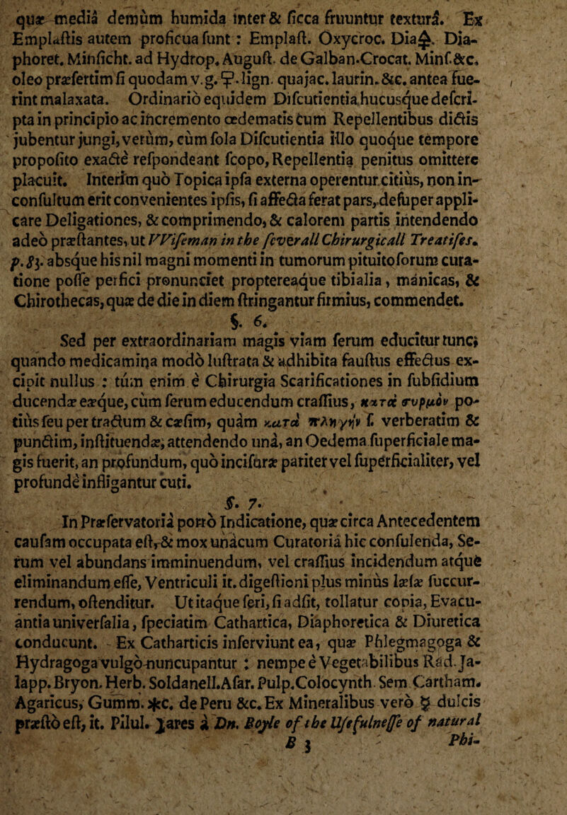 quae media demum humida inter & ficca fruuntur texturi. Ex Emplaftis autem proficua funt: Emplafl. Oxycroc. Dia£. Dia- phoret. Minficht. ad Hydrop. Augufi de Galba n.Crocat. Minf&c, oleo pradertim fi quodam v.g. lign. quajac. laurin.&c. antea fue¬ rint malaxata. Ordinario equidem Difcutientia hucusque defcri- pta in principio ac incremento oedematis Cum Repellentibus didis ' jubentur jungi, verum, cumfola Difcutientia illo quoque tempore propofito exade refpondeant fcopo, Repellentia penitus omittere placuit. Interim quo Topica ipfa externa operentur citius, non in- confultum erit convenientes ipfis, fi affeda ferat parsrdefuper appli¬ care Deligationes, &corhprimendo,& calorem partis intendendo adeo proflantes, ut VVifeman in the fcvzrallCbirurgicall Treattfes. p. 8i- absque his nil magni momenti in tumorum pituitpforum cura¬ tione poffe perfici pronunefet proptereaque tibialia, manicas, & Chirothecas, quas de die in diem ftringantur firmius, commendet. §. 6. Sed per extraordinariam magis viam ferum educitur tunc* quando medicamina modo luflrata & adhibita fauftus effedus ex¬ cipit nullus ; tum enim e Chirurgia Scarificationes in fubfidium ducenda? ea?que, cum ferum educendum crafiius, hxtcc rvpfjtov po¬ tius feu per tradum & aefim, quam kut* Tt-^yriv £ verberatim & pundim, inflituenda?; attendendo una, an Oedema fuperficiale ma¬ gis fuerit, an profundum, quo incifur# pariter vel fuperficialiter, vel profunde infligantur cuti. 7- m In Prarfervatoria porro Indicatione, qua? circa Antecedentem caufam occupata eftr& mox unicum Curatoria hic confulenda, Se¬ rum vel abundans imminuendum, vel crafiius incidendum atqufc eliminandum efle, Ventriculi it. digeflioni plus minus la?fa? fuccur- rendum, oflenditur. Ut itaque feri, fi adfit, tollatur copia, Evacu¬ antia univerfalia, fpeciatim Cathartica, Diaphoretica & Diuretica conducunt. - Ex Catharticis inferviuntea, quae Phlegmagoga & Rydragogavulgonuncupantur : nempe e Vegetabilibus Rad ja- lapp. Bryon. Herb. Soldanell.Afar. Pulp.Colocynth Sem Cartham. Agaricus, Gumm. de Peru &c. Ex Mineralibus vero § dulcis praeftbeft, it. Pilul. Jares a Dn. Bcyle of the UJefulnefle of natural